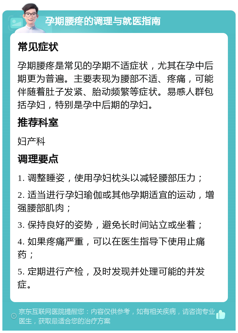 孕期腰疼的调理与就医指南 常见症状 孕期腰疼是常见的孕期不适症状，尤其在孕中后期更为普遍。主要表现为腰部不适、疼痛，可能伴随着肚子发紧、胎动频繁等症状。易感人群包括孕妇，特别是孕中后期的孕妇。 推荐科室 妇产科 调理要点 1. 调整睡姿，使用孕妇枕头以减轻腰部压力； 2. 适当进行孕妇瑜伽或其他孕期适宜的运动，增强腰部肌肉； 3. 保持良好的姿势，避免长时间站立或坐着； 4. 如果疼痛严重，可以在医生指导下使用止痛药； 5. 定期进行产检，及时发现并处理可能的并发症。