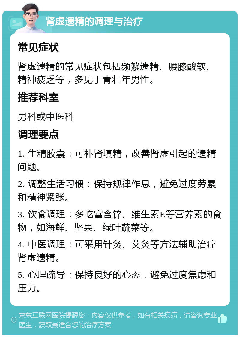 肾虚遗精的调理与治疗 常见症状 肾虚遗精的常见症状包括频繁遗精、腰膝酸软、精神疲乏等，多见于青壮年男性。 推荐科室 男科或中医科 调理要点 1. 生精胶囊：可补肾填精，改善肾虚引起的遗精问题。 2. 调整生活习惯：保持规律作息，避免过度劳累和精神紧张。 3. 饮食调理：多吃富含锌、维生素E等营养素的食物，如海鲜、坚果、绿叶蔬菜等。 4. 中医调理：可采用针灸、艾灸等方法辅助治疗肾虚遗精。 5. 心理疏导：保持良好的心态，避免过度焦虑和压力。