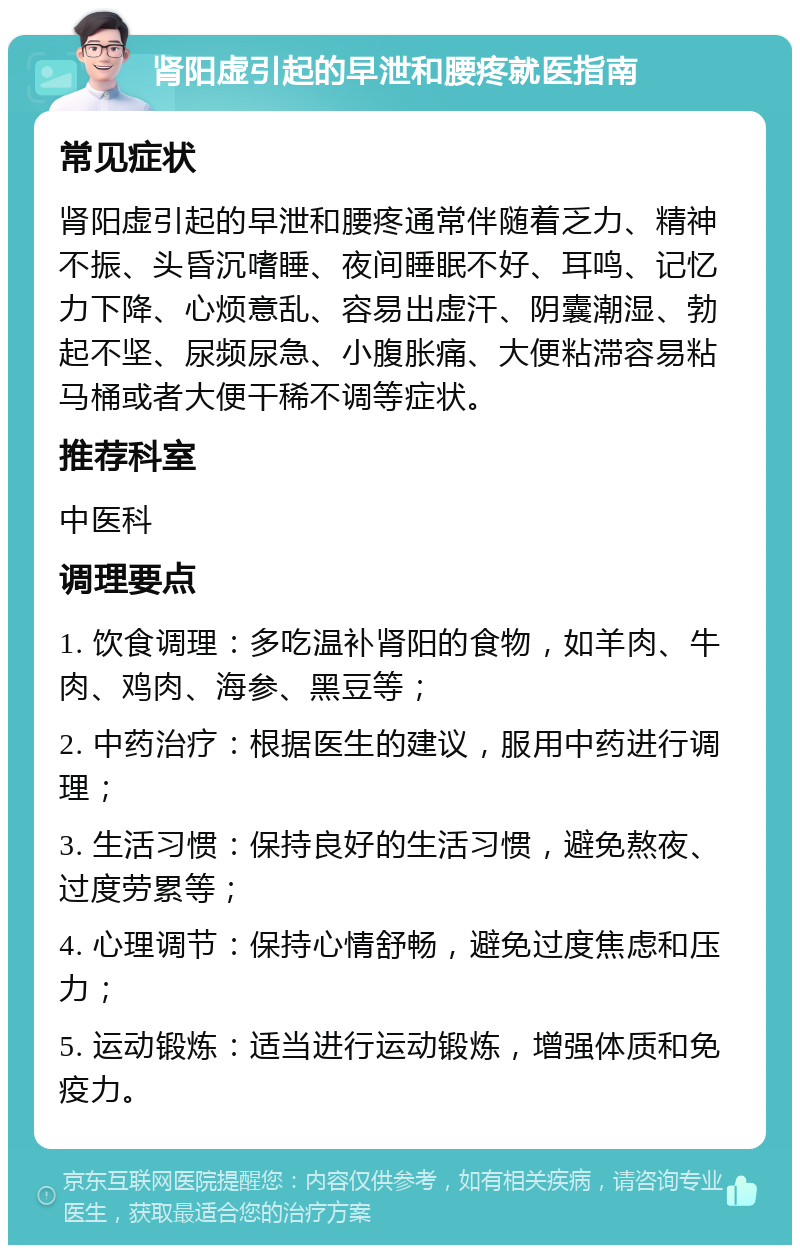 肾阳虚引起的早泄和腰疼就医指南 常见症状 肾阳虚引起的早泄和腰疼通常伴随着乏力、精神不振、头昏沉嗜睡、夜间睡眠不好、耳鸣、记忆力下降、心烦意乱、容易出虚汗、阴囊潮湿、勃起不坚、尿频尿急、小腹胀痛、大便粘滞容易粘马桶或者大便干稀不调等症状。 推荐科室 中医科 调理要点 1. 饮食调理：多吃温补肾阳的食物，如羊肉、牛肉、鸡肉、海参、黑豆等； 2. 中药治疗：根据医生的建议，服用中药进行调理； 3. 生活习惯：保持良好的生活习惯，避免熬夜、过度劳累等； 4. 心理调节：保持心情舒畅，避免过度焦虑和压力； 5. 运动锻炼：适当进行运动锻炼，增强体质和免疫力。