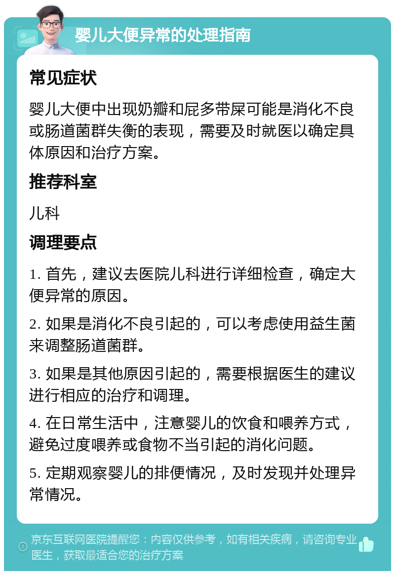 婴儿大便异常的处理指南 常见症状 婴儿大便中出现奶瓣和屁多带屎可能是消化不良或肠道菌群失衡的表现，需要及时就医以确定具体原因和治疗方案。 推荐科室 儿科 调理要点 1. 首先，建议去医院儿科进行详细检查，确定大便异常的原因。 2. 如果是消化不良引起的，可以考虑使用益生菌来调整肠道菌群。 3. 如果是其他原因引起的，需要根据医生的建议进行相应的治疗和调理。 4. 在日常生活中，注意婴儿的饮食和喂养方式，避免过度喂养或食物不当引起的消化问题。 5. 定期观察婴儿的排便情况，及时发现并处理异常情况。