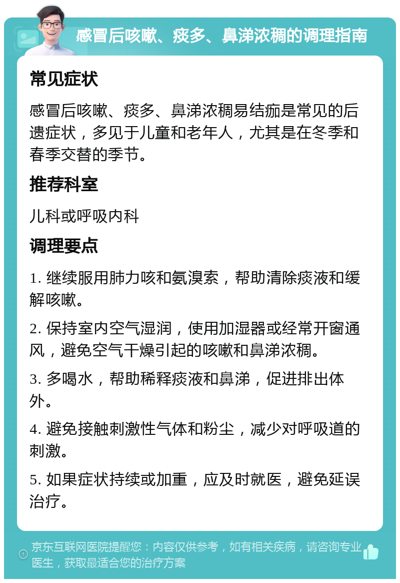 感冒后咳嗽、痰多、鼻涕浓稠的调理指南 常见症状 感冒后咳嗽、痰多、鼻涕浓稠易结痂是常见的后遗症状，多见于儿童和老年人，尤其是在冬季和春季交替的季节。 推荐科室 儿科或呼吸内科 调理要点 1. 继续服用肺力咳和氨溴索，帮助清除痰液和缓解咳嗽。 2. 保持室内空气湿润，使用加湿器或经常开窗通风，避免空气干燥引起的咳嗽和鼻涕浓稠。 3. 多喝水，帮助稀释痰液和鼻涕，促进排出体外。 4. 避免接触刺激性气体和粉尘，减少对呼吸道的刺激。 5. 如果症状持续或加重，应及时就医，避免延误治疗。