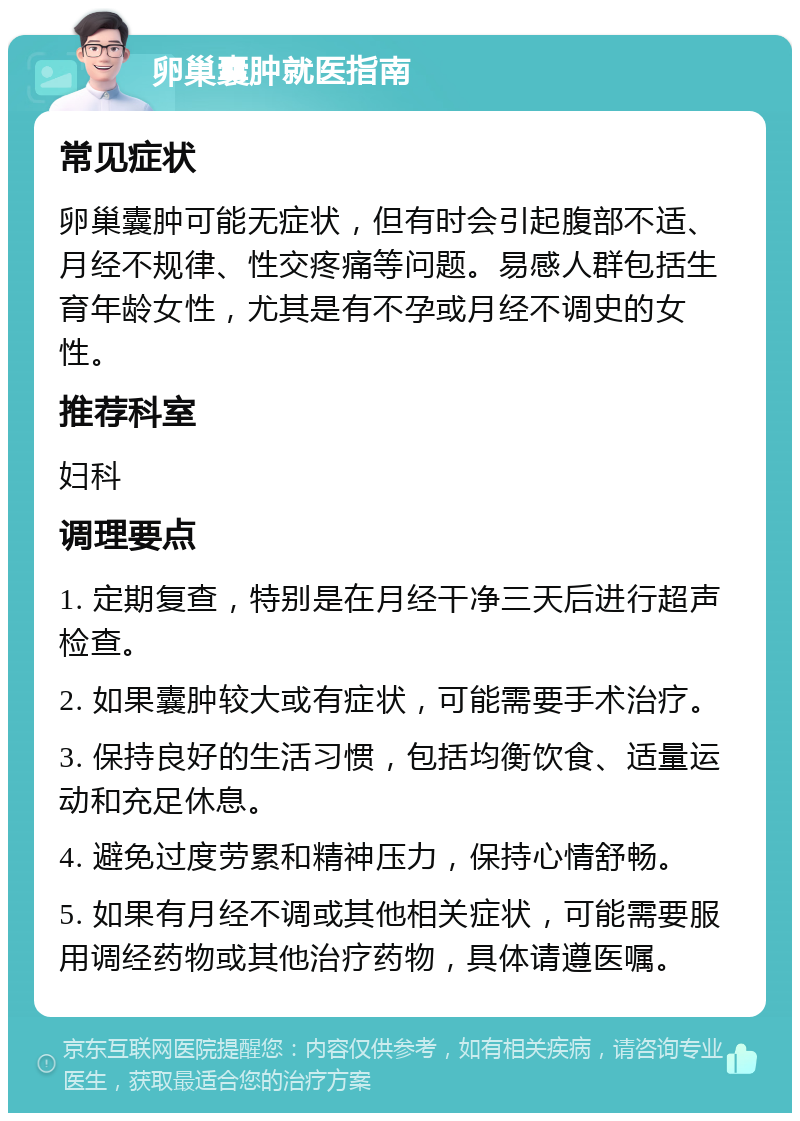 卵巢囊肿就医指南 常见症状 卵巢囊肿可能无症状，但有时会引起腹部不适、月经不规律、性交疼痛等问题。易感人群包括生育年龄女性，尤其是有不孕或月经不调史的女性。 推荐科室 妇科 调理要点 1. 定期复查，特别是在月经干净三天后进行超声检查。 2. 如果囊肿较大或有症状，可能需要手术治疗。 3. 保持良好的生活习惯，包括均衡饮食、适量运动和充足休息。 4. 避免过度劳累和精神压力，保持心情舒畅。 5. 如果有月经不调或其他相关症状，可能需要服用调经药物或其他治疗药物，具体请遵医嘱。