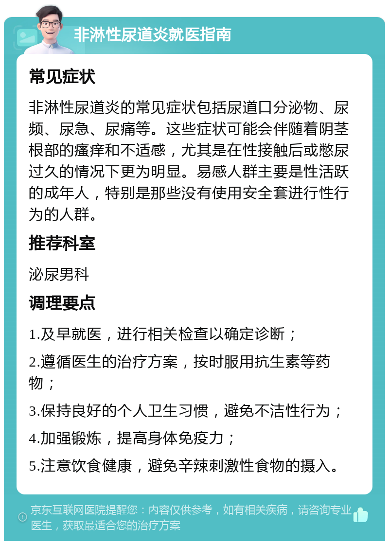 非淋性尿道炎就医指南 常见症状 非淋性尿道炎的常见症状包括尿道口分泌物、尿频、尿急、尿痛等。这些症状可能会伴随着阴茎根部的瘙痒和不适感，尤其是在性接触后或憋尿过久的情况下更为明显。易感人群主要是性活跃的成年人，特别是那些没有使用安全套进行性行为的人群。 推荐科室 泌尿男科 调理要点 1.及早就医，进行相关检查以确定诊断； 2.遵循医生的治疗方案，按时服用抗生素等药物； 3.保持良好的个人卫生习惯，避免不洁性行为； 4.加强锻炼，提高身体免疫力； 5.注意饮食健康，避免辛辣刺激性食物的摄入。