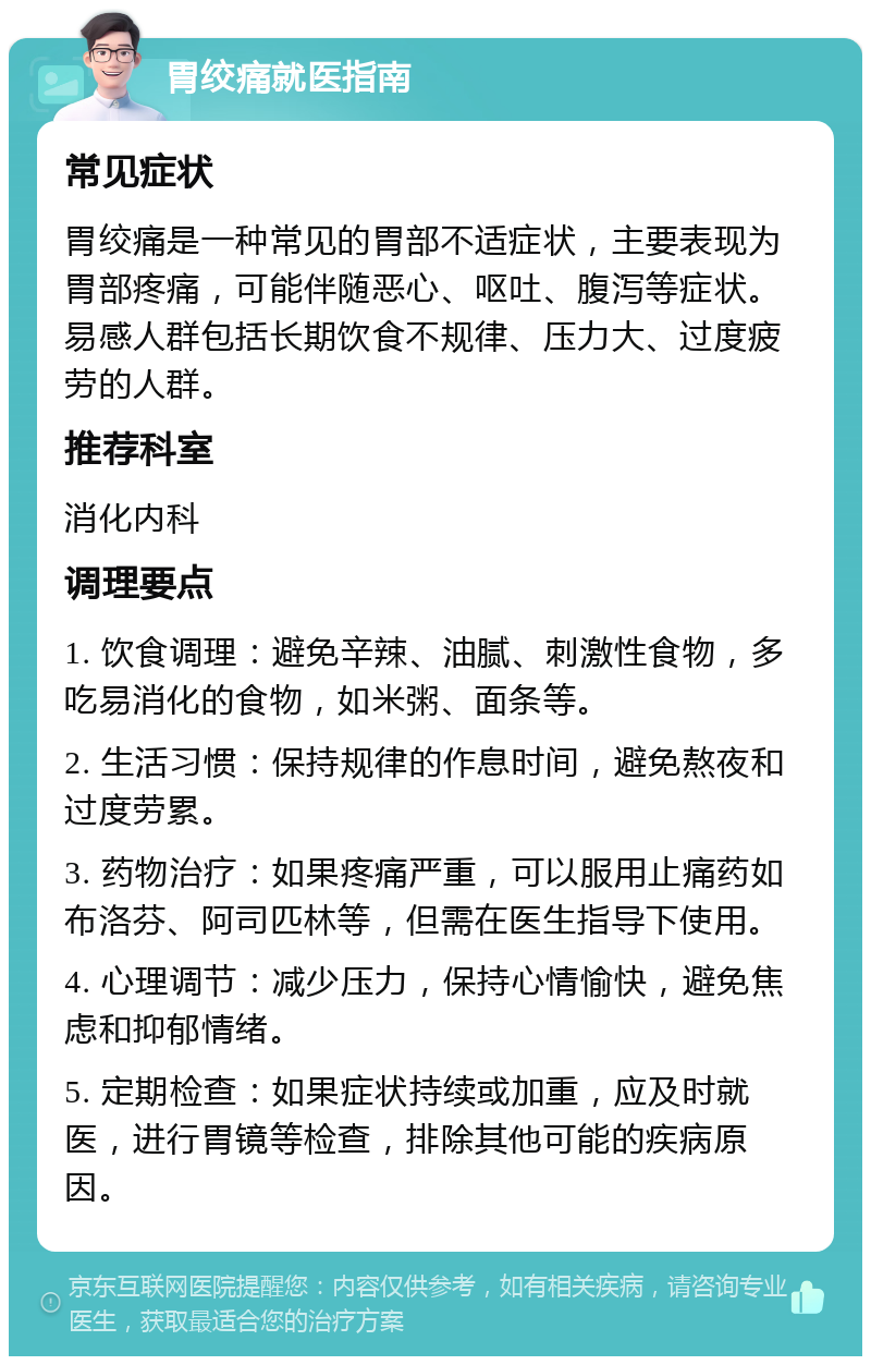 胃绞痛就医指南 常见症状 胃绞痛是一种常见的胃部不适症状，主要表现为胃部疼痛，可能伴随恶心、呕吐、腹泻等症状。易感人群包括长期饮食不规律、压力大、过度疲劳的人群。 推荐科室 消化内科 调理要点 1. 饮食调理：避免辛辣、油腻、刺激性食物，多吃易消化的食物，如米粥、面条等。 2. 生活习惯：保持规律的作息时间，避免熬夜和过度劳累。 3. 药物治疗：如果疼痛严重，可以服用止痛药如布洛芬、阿司匹林等，但需在医生指导下使用。 4. 心理调节：减少压力，保持心情愉快，避免焦虑和抑郁情绪。 5. 定期检查：如果症状持续或加重，应及时就医，进行胃镜等检查，排除其他可能的疾病原因。