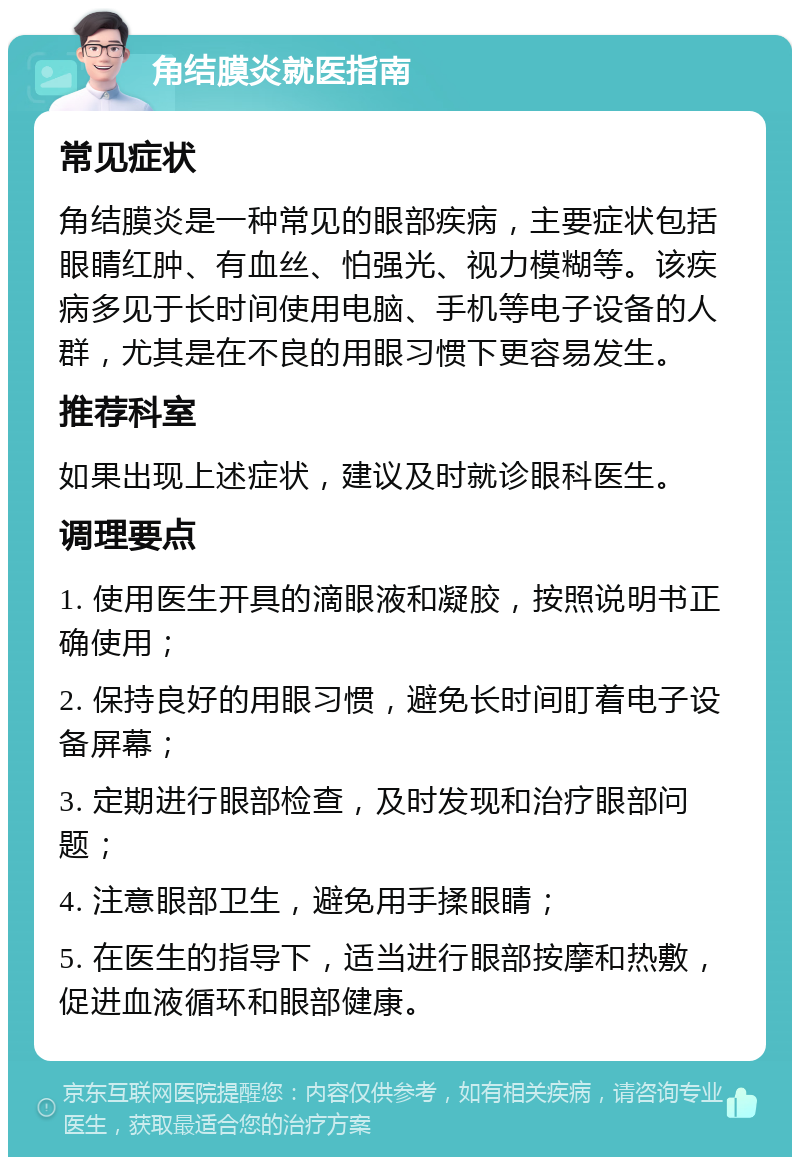 角结膜炎就医指南 常见症状 角结膜炎是一种常见的眼部疾病，主要症状包括眼睛红肿、有血丝、怕强光、视力模糊等。该疾病多见于长时间使用电脑、手机等电子设备的人群，尤其是在不良的用眼习惯下更容易发生。 推荐科室 如果出现上述症状，建议及时就诊眼科医生。 调理要点 1. 使用医生开具的滴眼液和凝胶，按照说明书正确使用； 2. 保持良好的用眼习惯，避免长时间盯着电子设备屏幕； 3. 定期进行眼部检查，及时发现和治疗眼部问题； 4. 注意眼部卫生，避免用手揉眼睛； 5. 在医生的指导下，适当进行眼部按摩和热敷，促进血液循环和眼部健康。