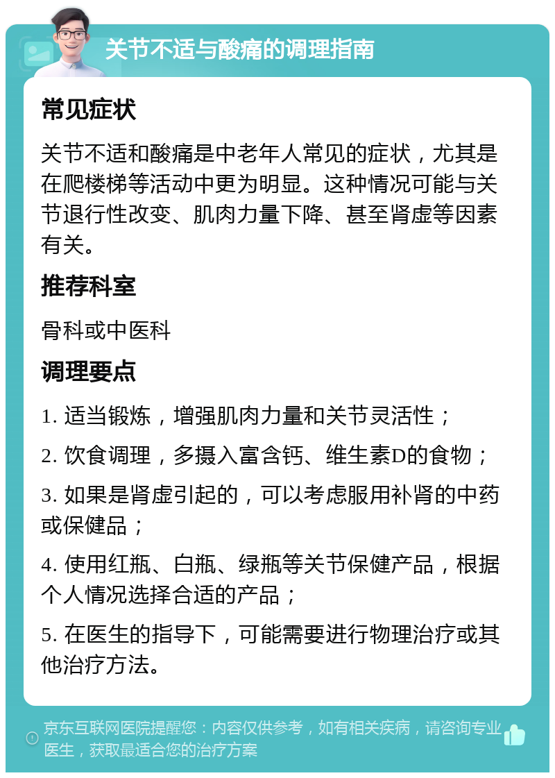 关节不适与酸痛的调理指南 常见症状 关节不适和酸痛是中老年人常见的症状，尤其是在爬楼梯等活动中更为明显。这种情况可能与关节退行性改变、肌肉力量下降、甚至肾虚等因素有关。 推荐科室 骨科或中医科 调理要点 1. 适当锻炼，增强肌肉力量和关节灵活性； 2. 饮食调理，多摄入富含钙、维生素D的食物； 3. 如果是肾虚引起的，可以考虑服用补肾的中药或保健品； 4. 使用红瓶、白瓶、绿瓶等关节保健产品，根据个人情况选择合适的产品； 5. 在医生的指导下，可能需要进行物理治疗或其他治疗方法。