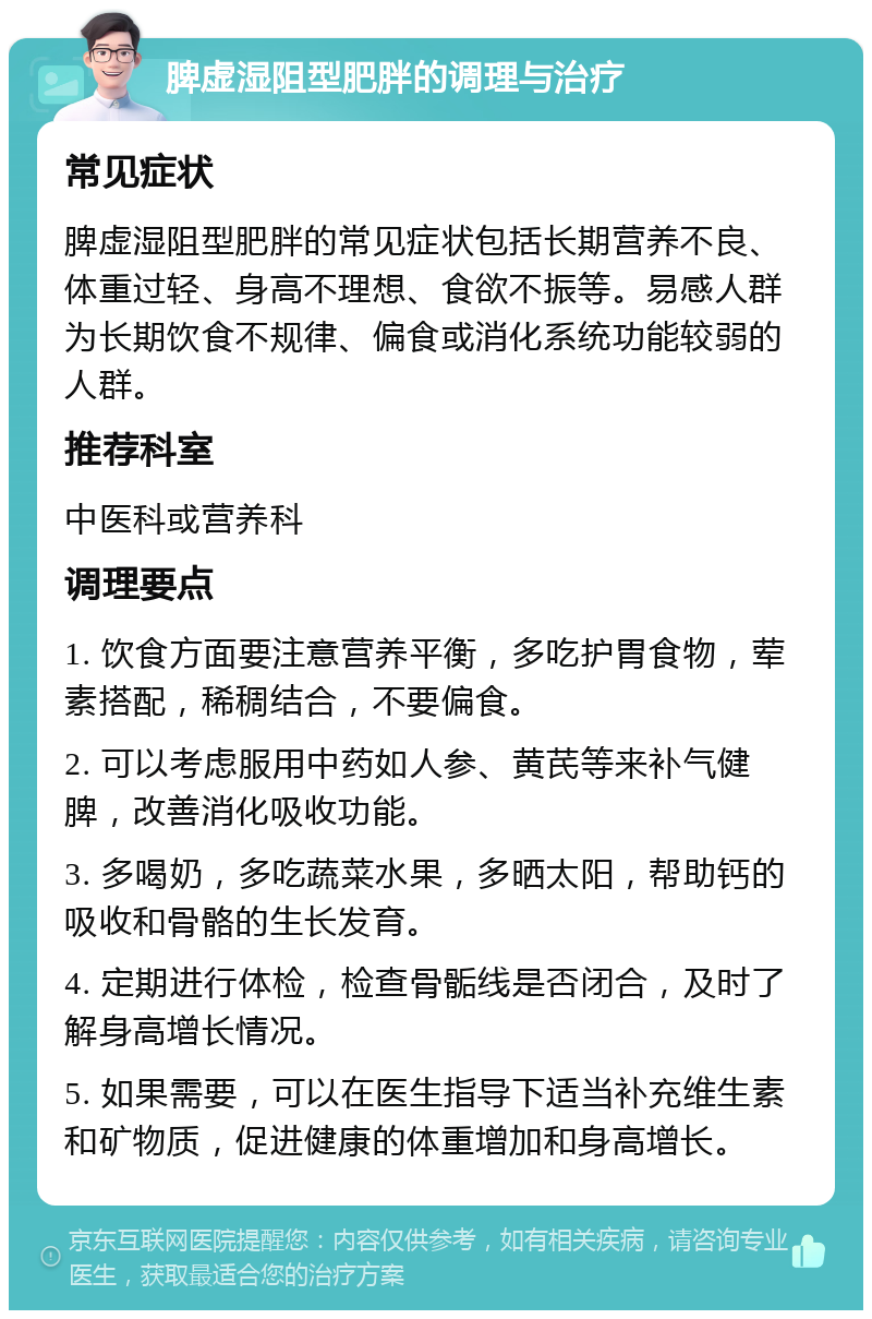 脾虚湿阻型肥胖的调理与治疗 常见症状 脾虚湿阻型肥胖的常见症状包括长期营养不良、体重过轻、身高不理想、食欲不振等。易感人群为长期饮食不规律、偏食或消化系统功能较弱的人群。 推荐科室 中医科或营养科 调理要点 1. 饮食方面要注意营养平衡，多吃护胃食物，荤素搭配，稀稠结合，不要偏食。 2. 可以考虑服用中药如人参、黄芪等来补气健脾，改善消化吸收功能。 3. 多喝奶，多吃蔬菜水果，多晒太阳，帮助钙的吸收和骨骼的生长发育。 4. 定期进行体检，检查骨骺线是否闭合，及时了解身高增长情况。 5. 如果需要，可以在医生指导下适当补充维生素和矿物质，促进健康的体重增加和身高增长。