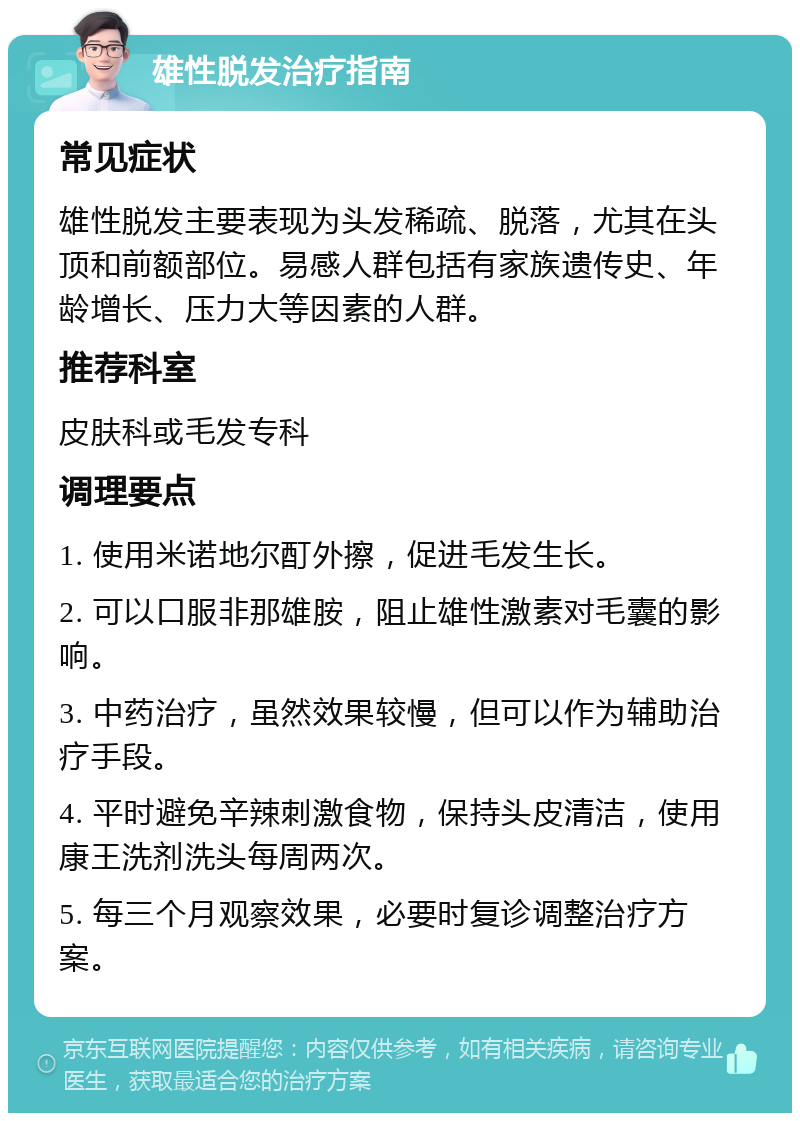 雄性脱发治疗指南 常见症状 雄性脱发主要表现为头发稀疏、脱落，尤其在头顶和前额部位。易感人群包括有家族遗传史、年龄增长、压力大等因素的人群。 推荐科室 皮肤科或毛发专科 调理要点 1. 使用米诺地尔酊外擦，促进毛发生长。 2. 可以口服非那雄胺，阻止雄性激素对毛囊的影响。 3. 中药治疗，虽然效果较慢，但可以作为辅助治疗手段。 4. 平时避免辛辣刺激食物，保持头皮清洁，使用康王洗剂洗头每周两次。 5. 每三个月观察效果，必要时复诊调整治疗方案。