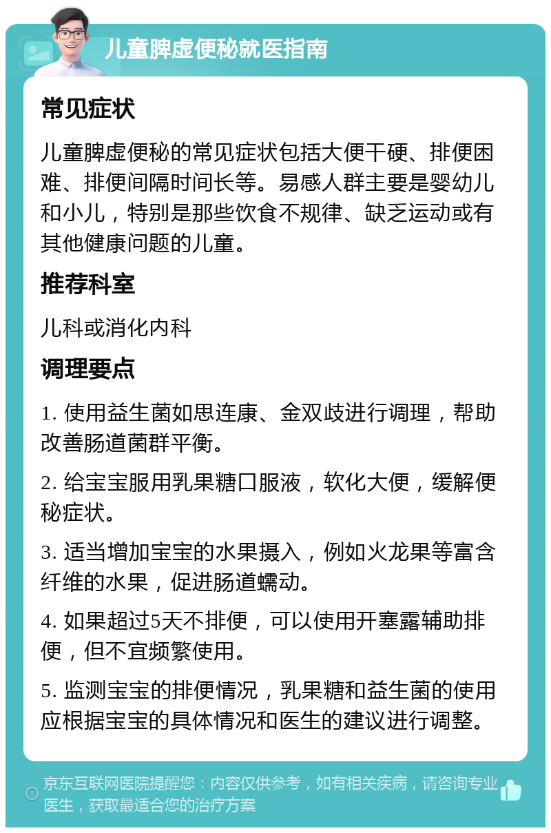 儿童脾虚便秘就医指南 常见症状 儿童脾虚便秘的常见症状包括大便干硬、排便困难、排便间隔时间长等。易感人群主要是婴幼儿和小儿，特别是那些饮食不规律、缺乏运动或有其他健康问题的儿童。 推荐科室 儿科或消化内科 调理要点 1. 使用益生菌如思连康、金双歧进行调理，帮助改善肠道菌群平衡。 2. 给宝宝服用乳果糖口服液，软化大便，缓解便秘症状。 3. 适当增加宝宝的水果摄入，例如火龙果等富含纤维的水果，促进肠道蠕动。 4. 如果超过5天不排便，可以使用开塞露辅助排便，但不宜频繁使用。 5. 监测宝宝的排便情况，乳果糖和益生菌的使用应根据宝宝的具体情况和医生的建议进行调整。