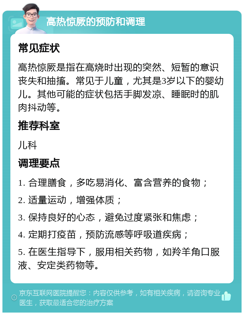 高热惊厥的预防和调理 常见症状 高热惊厥是指在高烧时出现的突然、短暂的意识丧失和抽搐。常见于儿童，尤其是3岁以下的婴幼儿。其他可能的症状包括手脚发凉、睡眠时的肌肉抖动等。 推荐科室 儿科 调理要点 1. 合理膳食，多吃易消化、富含营养的食物； 2. 适量运动，增强体质； 3. 保持良好的心态，避免过度紧张和焦虑； 4. 定期打疫苗，预防流感等呼吸道疾病； 5. 在医生指导下，服用相关药物，如羚羊角口服液、安定类药物等。