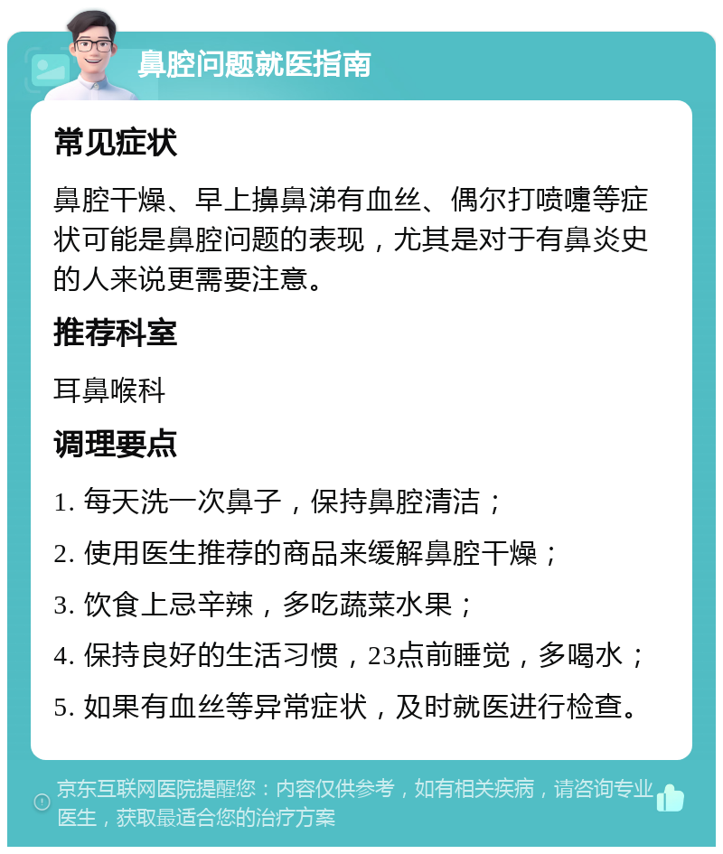 鼻腔问题就医指南 常见症状 鼻腔干燥、早上擤鼻涕有血丝、偶尔打喷嚏等症状可能是鼻腔问题的表现，尤其是对于有鼻炎史的人来说更需要注意。 推荐科室 耳鼻喉科 调理要点 1. 每天洗一次鼻子，保持鼻腔清洁； 2. 使用医生推荐的商品来缓解鼻腔干燥； 3. 饮食上忌辛辣，多吃蔬菜水果； 4. 保持良好的生活习惯，23点前睡觉，多喝水； 5. 如果有血丝等异常症状，及时就医进行检查。