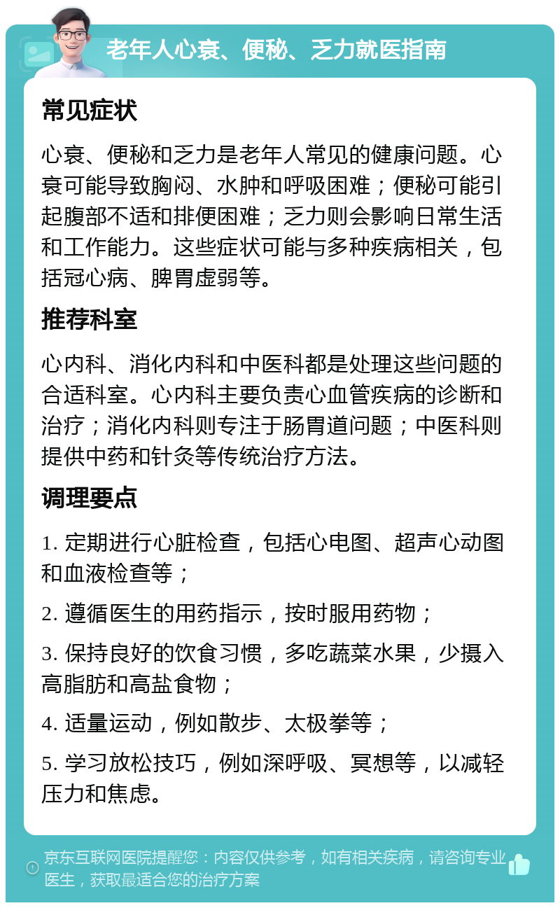 老年人心衰、便秘、乏力就医指南 常见症状 心衰、便秘和乏力是老年人常见的健康问题。心衰可能导致胸闷、水肿和呼吸困难；便秘可能引起腹部不适和排便困难；乏力则会影响日常生活和工作能力。这些症状可能与多种疾病相关，包括冠心病、脾胃虚弱等。 推荐科室 心内科、消化内科和中医科都是处理这些问题的合适科室。心内科主要负责心血管疾病的诊断和治疗；消化内科则专注于肠胃道问题；中医科则提供中药和针灸等传统治疗方法。 调理要点 1. 定期进行心脏检查，包括心电图、超声心动图和血液检查等； 2. 遵循医生的用药指示，按时服用药物； 3. 保持良好的饮食习惯，多吃蔬菜水果，少摄入高脂肪和高盐食物； 4. 适量运动，例如散步、太极拳等； 5. 学习放松技巧，例如深呼吸、冥想等，以减轻压力和焦虑。