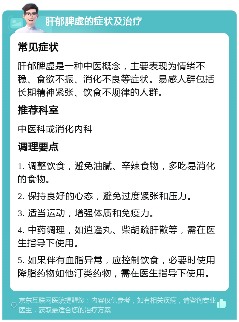 肝郁脾虚的症状及治疗 常见症状 肝郁脾虚是一种中医概念，主要表现为情绪不稳、食欲不振、消化不良等症状。易感人群包括长期精神紧张、饮食不规律的人群。 推荐科室 中医科或消化内科 调理要点 1. 调整饮食，避免油腻、辛辣食物，多吃易消化的食物。 2. 保持良好的心态，避免过度紧张和压力。 3. 适当运动，增强体质和免疫力。 4. 中药调理，如逍遥丸、柴胡疏肝散等，需在医生指导下使用。 5. 如果伴有血脂异常，应控制饮食，必要时使用降脂药物如他汀类药物，需在医生指导下使用。