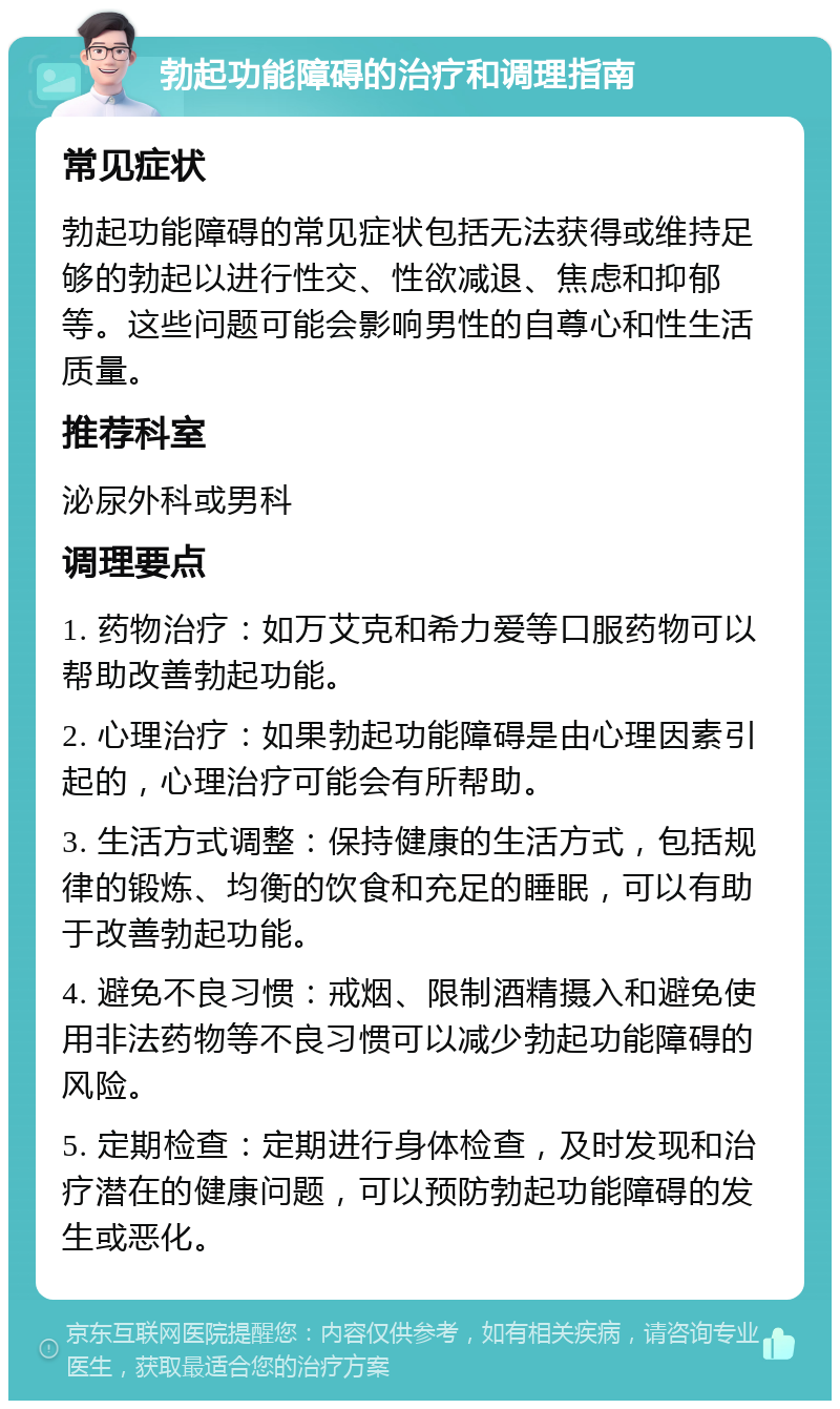 勃起功能障碍的治疗和调理指南 常见症状 勃起功能障碍的常见症状包括无法获得或维持足够的勃起以进行性交、性欲减退、焦虑和抑郁等。这些问题可能会影响男性的自尊心和性生活质量。 推荐科室 泌尿外科或男科 调理要点 1. 药物治疗：如万艾克和希力爱等口服药物可以帮助改善勃起功能。 2. 心理治疗：如果勃起功能障碍是由心理因素引起的，心理治疗可能会有所帮助。 3. 生活方式调整：保持健康的生活方式，包括规律的锻炼、均衡的饮食和充足的睡眠，可以有助于改善勃起功能。 4. 避免不良习惯：戒烟、限制酒精摄入和避免使用非法药物等不良习惯可以减少勃起功能障碍的风险。 5. 定期检查：定期进行身体检查，及时发现和治疗潜在的健康问题，可以预防勃起功能障碍的发生或恶化。