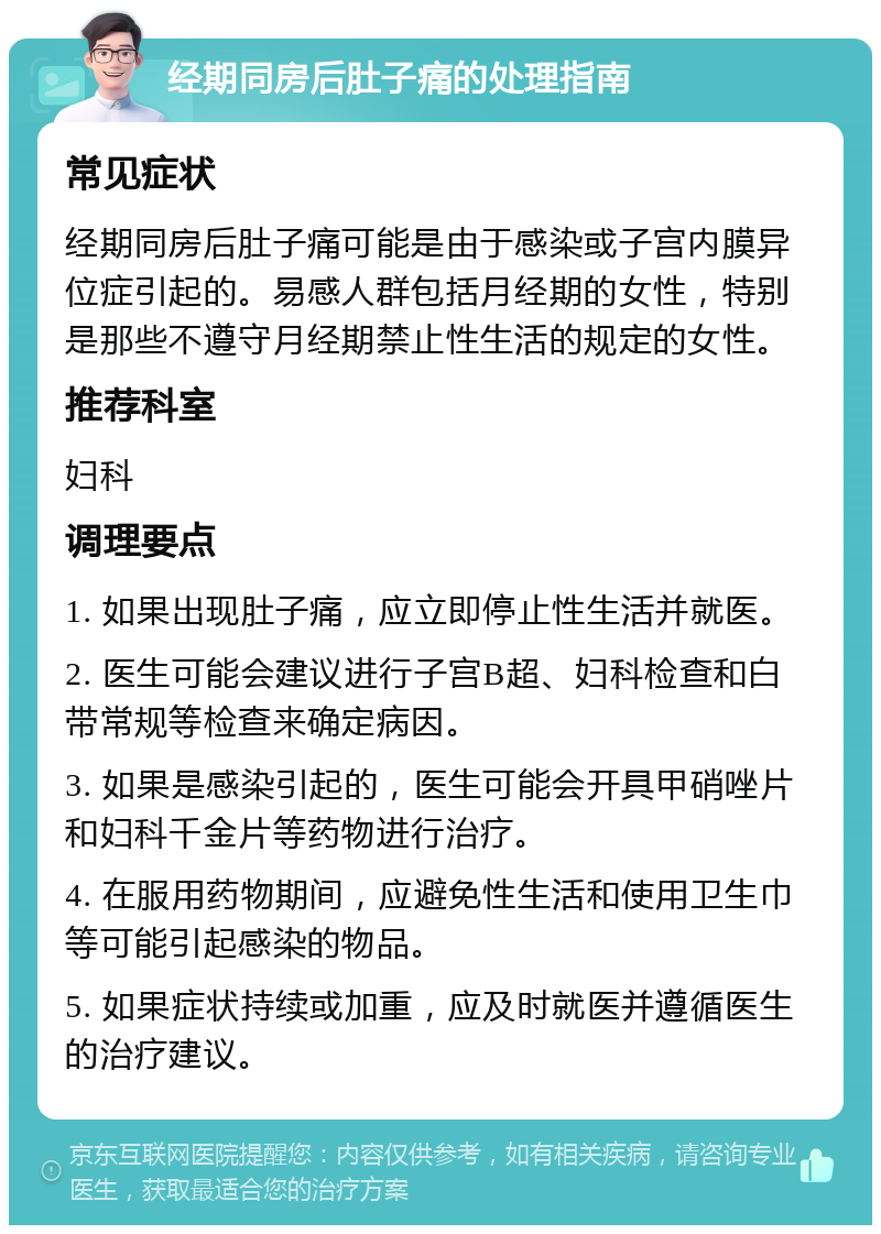 经期同房后肚子痛的处理指南 常见症状 经期同房后肚子痛可能是由于感染或子宫内膜异位症引起的。易感人群包括月经期的女性，特别是那些不遵守月经期禁止性生活的规定的女性。 推荐科室 妇科 调理要点 1. 如果出现肚子痛，应立即停止性生活并就医。 2. 医生可能会建议进行子宫B超、妇科检查和白带常规等检查来确定病因。 3. 如果是感染引起的，医生可能会开具甲硝唑片和妇科千金片等药物进行治疗。 4. 在服用药物期间，应避免性生活和使用卫生巾等可能引起感染的物品。 5. 如果症状持续或加重，应及时就医并遵循医生的治疗建议。