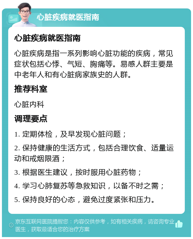 心脏疾病就医指南 心脏疾病就医指南 心脏疾病是指一系列影响心脏功能的疾病，常见症状包括心悸、气短、胸痛等。易感人群主要是中老年人和有心脏病家族史的人群。 推荐科室 心脏内科 调理要点 1. 定期体检，及早发现心脏问题； 2. 保持健康的生活方式，包括合理饮食、适量运动和戒烟限酒； 3. 根据医生建议，按时服用心脏药物； 4. 学习心肺复苏等急救知识，以备不时之需； 5. 保持良好的心态，避免过度紧张和压力。