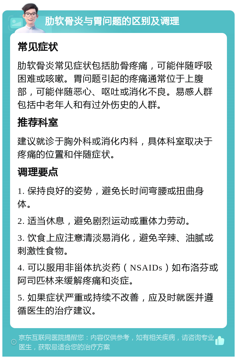 肋软骨炎与胃问题的区别及调理 常见症状 肋软骨炎常见症状包括肋骨疼痛，可能伴随呼吸困难或咳嗽。胃问题引起的疼痛通常位于上腹部，可能伴随恶心、呕吐或消化不良。易感人群包括中老年人和有过外伤史的人群。 推荐科室 建议就诊于胸外科或消化内科，具体科室取决于疼痛的位置和伴随症状。 调理要点 1. 保持良好的姿势，避免长时间弯腰或扭曲身体。 2. 适当休息，避免剧烈运动或重体力劳动。 3. 饮食上应注意清淡易消化，避免辛辣、油腻或刺激性食物。 4. 可以服用非甾体抗炎药（NSAIDs）如布洛芬或阿司匹林来缓解疼痛和炎症。 5. 如果症状严重或持续不改善，应及时就医并遵循医生的治疗建议。