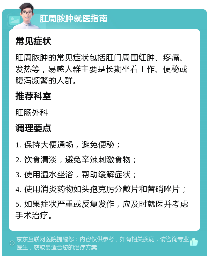 肛周脓肿就医指南 常见症状 肛周脓肿的常见症状包括肛门周围红肿、疼痛、发热等，易感人群主要是长期坐着工作、便秘或腹泻频繁的人群。 推荐科室 肛肠外科 调理要点 1. 保持大便通畅，避免便秘； 2. 饮食清淡，避免辛辣刺激食物； 3. 使用温水坐浴，帮助缓解症状； 4. 使用消炎药物如头孢克肟分散片和替硝唑片； 5. 如果症状严重或反复发作，应及时就医并考虑手术治疗。