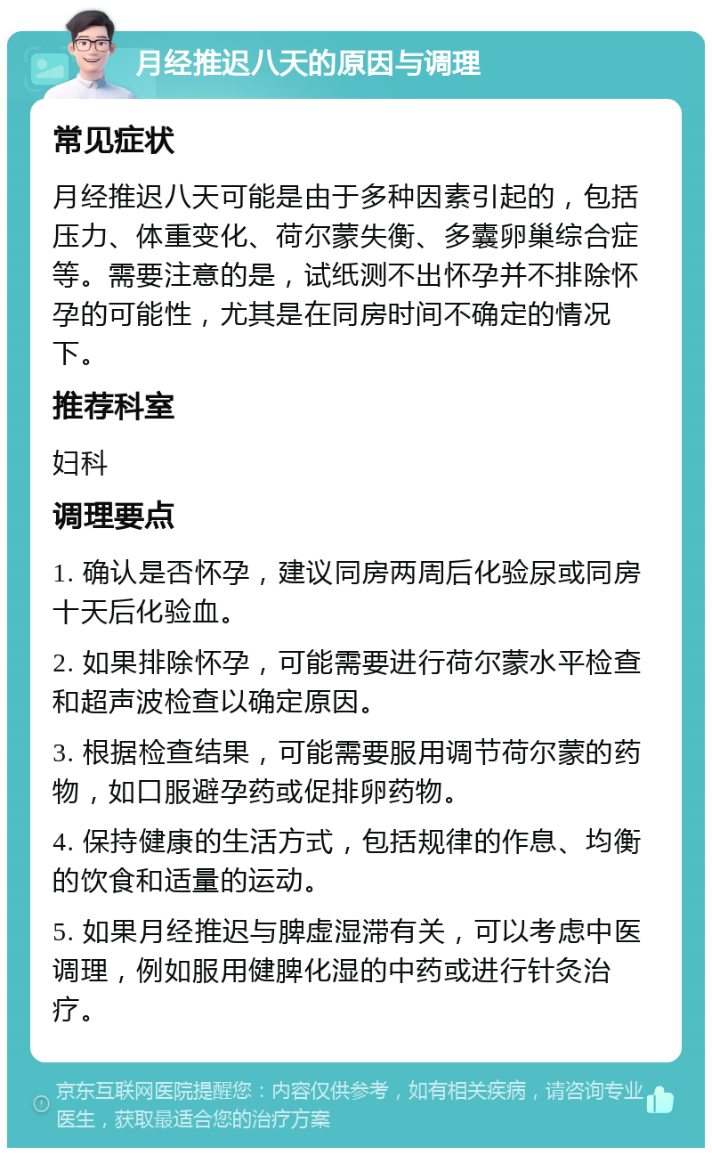 月经推迟八天的原因与调理 常见症状 月经推迟八天可能是由于多种因素引起的，包括压力、体重变化、荷尔蒙失衡、多囊卵巢综合症等。需要注意的是，试纸测不出怀孕并不排除怀孕的可能性，尤其是在同房时间不确定的情况下。 推荐科室 妇科 调理要点 1. 确认是否怀孕，建议同房两周后化验尿或同房十天后化验血。 2. 如果排除怀孕，可能需要进行荷尔蒙水平检查和超声波检查以确定原因。 3. 根据检查结果，可能需要服用调节荷尔蒙的药物，如口服避孕药或促排卵药物。 4. 保持健康的生活方式，包括规律的作息、均衡的饮食和适量的运动。 5. 如果月经推迟与脾虚湿滞有关，可以考虑中医调理，例如服用健脾化湿的中药或进行针灸治疗。