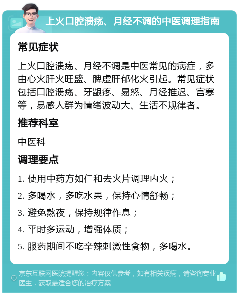 上火口腔溃疡、月经不调的中医调理指南 常见症状 上火口腔溃疡、月经不调是中医常见的病症，多由心火肝火旺盛、脾虚肝郁化火引起。常见症状包括口腔溃疡、牙龈疼、易怒、月经推迟、宫寒等，易感人群为情绪波动大、生活不规律者。 推荐科室 中医科 调理要点 1. 使用中药方如仁和去火片调理内火； 2. 多喝水，多吃水果，保持心情舒畅； 3. 避免熬夜，保持规律作息； 4. 平时多运动，增强体质； 5. 服药期间不吃辛辣刺激性食物，多喝水。