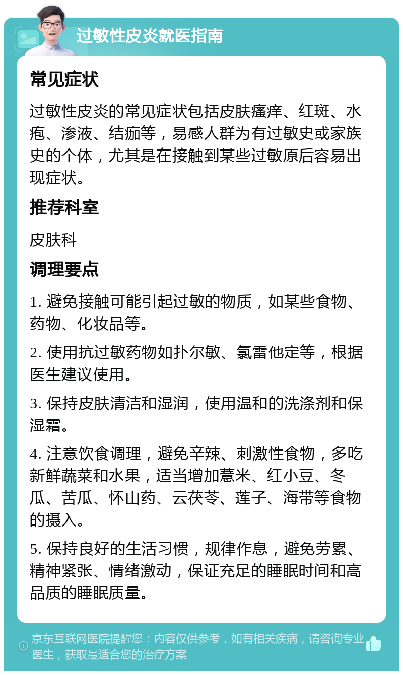 过敏性皮炎就医指南 常见症状 过敏性皮炎的常见症状包括皮肤瘙痒、红斑、水疱、渗液、结痂等，易感人群为有过敏史或家族史的个体，尤其是在接触到某些过敏原后容易出现症状。 推荐科室 皮肤科 调理要点 1. 避免接触可能引起过敏的物质，如某些食物、药物、化妆品等。 2. 使用抗过敏药物如扑尔敏、氯雷他定等，根据医生建议使用。 3. 保持皮肤清洁和湿润，使用温和的洗涤剂和保湿霜。 4. 注意饮食调理，避免辛辣、刺激性食物，多吃新鲜蔬菜和水果，适当增加薏米、红小豆、冬瓜、苦瓜、怀山药、云茯苓、莲子、海带等食物的摄入。 5. 保持良好的生活习惯，规律作息，避免劳累、精神紧张、情绪激动，保证充足的睡眠时间和高品质的睡眠质量。