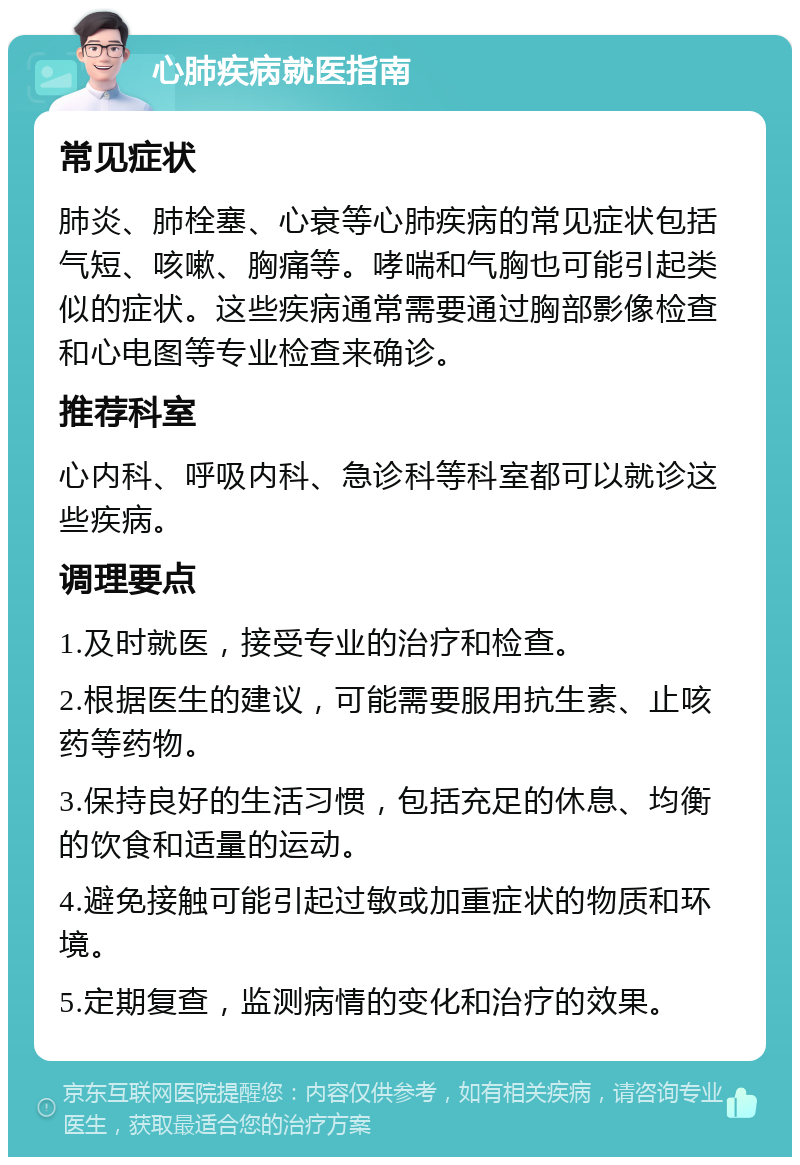 心肺疾病就医指南 常见症状 肺炎、肺栓塞、心衰等心肺疾病的常见症状包括气短、咳嗽、胸痛等。哮喘和气胸也可能引起类似的症状。这些疾病通常需要通过胸部影像检查和心电图等专业检查来确诊。 推荐科室 心内科、呼吸内科、急诊科等科室都可以就诊这些疾病。 调理要点 1.及时就医，接受专业的治疗和检查。 2.根据医生的建议，可能需要服用抗生素、止咳药等药物。 3.保持良好的生活习惯，包括充足的休息、均衡的饮食和适量的运动。 4.避免接触可能引起过敏或加重症状的物质和环境。 5.定期复查，监测病情的变化和治疗的效果。