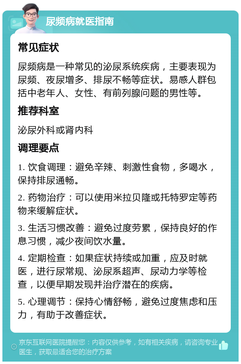 尿频病就医指南 常见症状 尿频病是一种常见的泌尿系统疾病，主要表现为尿频、夜尿增多、排尿不畅等症状。易感人群包括中老年人、女性、有前列腺问题的男性等。 推荐科室 泌尿外科或肾内科 调理要点 1. 饮食调理：避免辛辣、刺激性食物，多喝水，保持排尿通畅。 2. 药物治疗：可以使用米拉贝隆或托特罗定等药物来缓解症状。 3. 生活习惯改善：避免过度劳累，保持良好的作息习惯，减少夜间饮水量。 4. 定期检查：如果症状持续或加重，应及时就医，进行尿常规、泌尿系超声、尿动力学等检查，以便早期发现并治疗潜在的疾病。 5. 心理调节：保持心情舒畅，避免过度焦虑和压力，有助于改善症状。