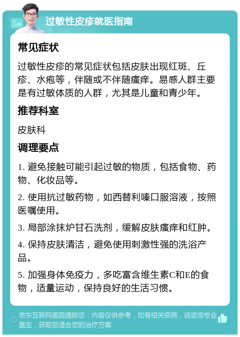 过敏性皮疹就医指南 常见症状 过敏性皮疹的常见症状包括皮肤出现红斑、丘疹、水疱等，伴随或不伴随瘙痒。易感人群主要是有过敏体质的人群，尤其是儿童和青少年。 推荐科室 皮肤科 调理要点 1. 避免接触可能引起过敏的物质，包括食物、药物、化妆品等。 2. 使用抗过敏药物，如西替利嗪口服溶液，按照医嘱使用。 3. 局部涂抹炉甘石洗剂，缓解皮肤瘙痒和红肿。 4. 保持皮肤清洁，避免使用刺激性强的洗浴产品。 5. 加强身体免疫力，多吃富含维生素C和E的食物，适量运动，保持良好的生活习惯。