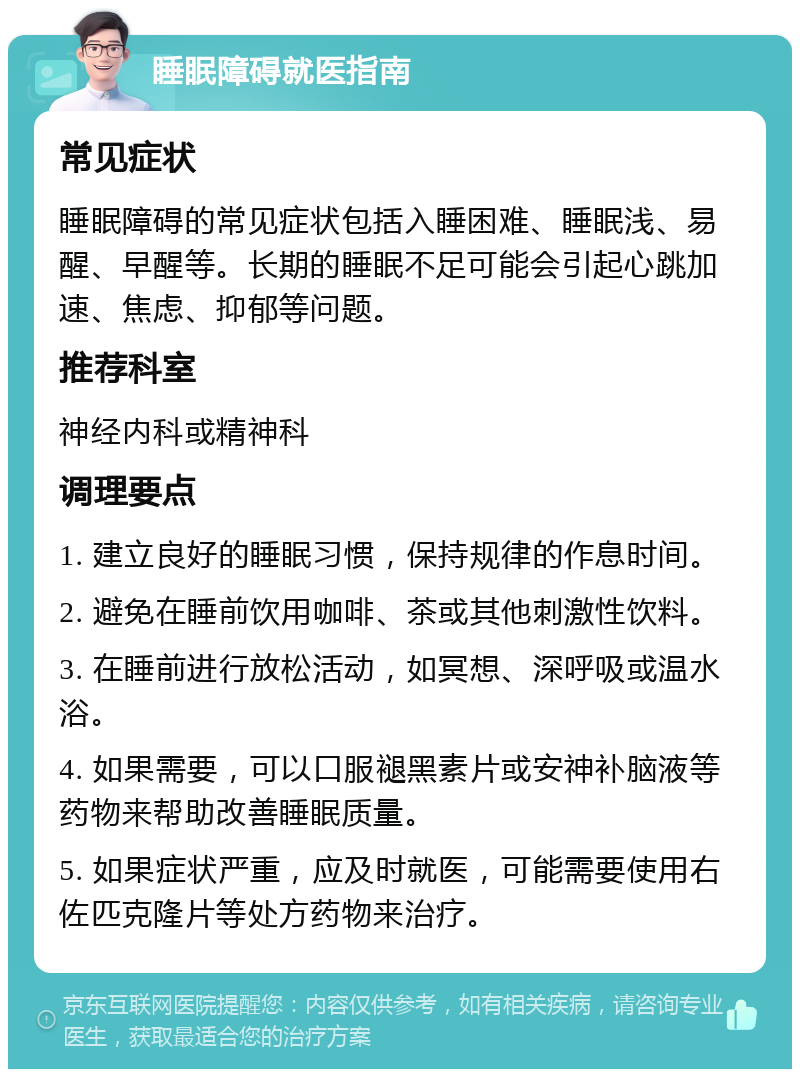 睡眠障碍就医指南 常见症状 睡眠障碍的常见症状包括入睡困难、睡眠浅、易醒、早醒等。长期的睡眠不足可能会引起心跳加速、焦虑、抑郁等问题。 推荐科室 神经内科或精神科 调理要点 1. 建立良好的睡眠习惯，保持规律的作息时间。 2. 避免在睡前饮用咖啡、茶或其他刺激性饮料。 3. 在睡前进行放松活动，如冥想、深呼吸或温水浴。 4. 如果需要，可以口服褪黑素片或安神补脑液等药物来帮助改善睡眠质量。 5. 如果症状严重，应及时就医，可能需要使用右佐匹克隆片等处方药物来治疗。