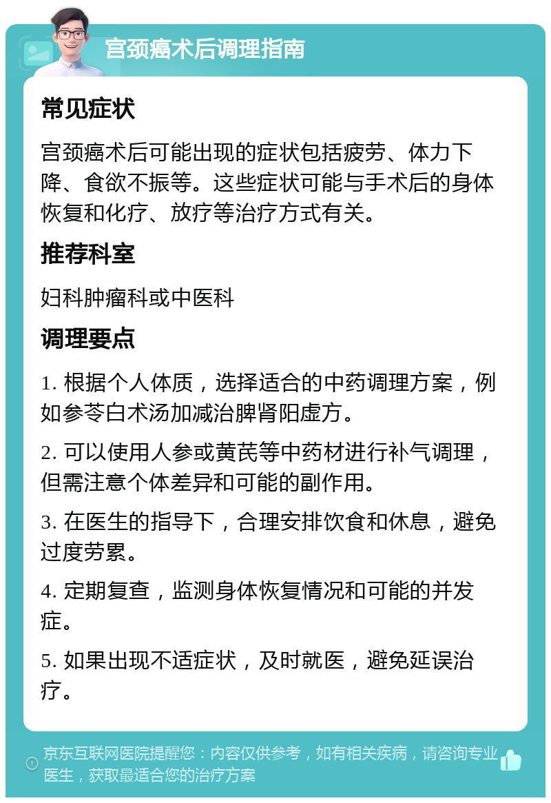 宫颈癌术后调理指南 常见症状 宫颈癌术后可能出现的症状包括疲劳、体力下降、食欲不振等。这些症状可能与手术后的身体恢复和化疗、放疗等治疗方式有关。 推荐科室 妇科肿瘤科或中医科 调理要点 1. 根据个人体质，选择适合的中药调理方案，例如参苓白术汤加减治脾肾阳虚方。 2. 可以使用人参或黄芪等中药材进行补气调理，但需注意个体差异和可能的副作用。 3. 在医生的指导下，合理安排饮食和休息，避免过度劳累。 4. 定期复查，监测身体恢复情况和可能的并发症。 5. 如果出现不适症状，及时就医，避免延误治疗。