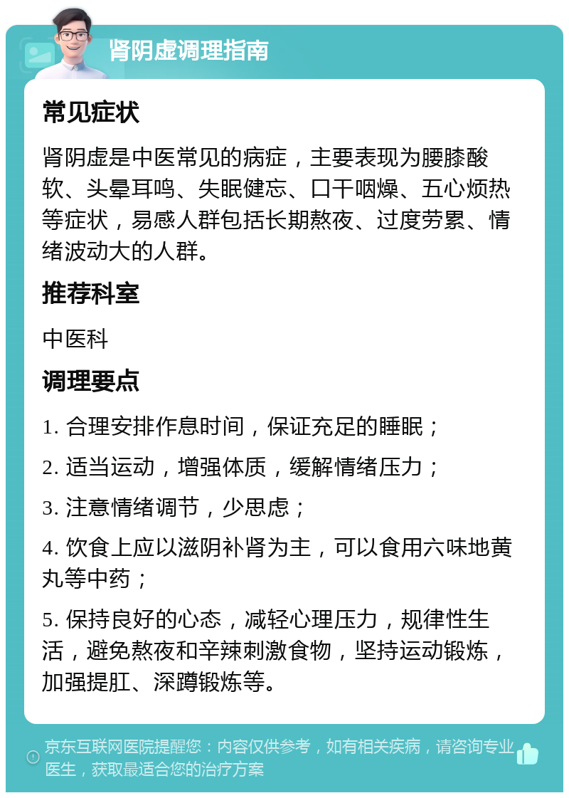 肾阴虚调理指南 常见症状 肾阴虚是中医常见的病症，主要表现为腰膝酸软、头晕耳鸣、失眠健忘、口干咽燥、五心烦热等症状，易感人群包括长期熬夜、过度劳累、情绪波动大的人群。 推荐科室 中医科 调理要点 1. 合理安排作息时间，保证充足的睡眠； 2. 适当运动，增强体质，缓解情绪压力； 3. 注意情绪调节，少思虑； 4. 饮食上应以滋阴补肾为主，可以食用六味地黄丸等中药； 5. 保持良好的心态，减轻心理压力，规律性生活，避免熬夜和辛辣刺激食物，坚持运动锻炼，加强提肛、深蹲锻炼等。