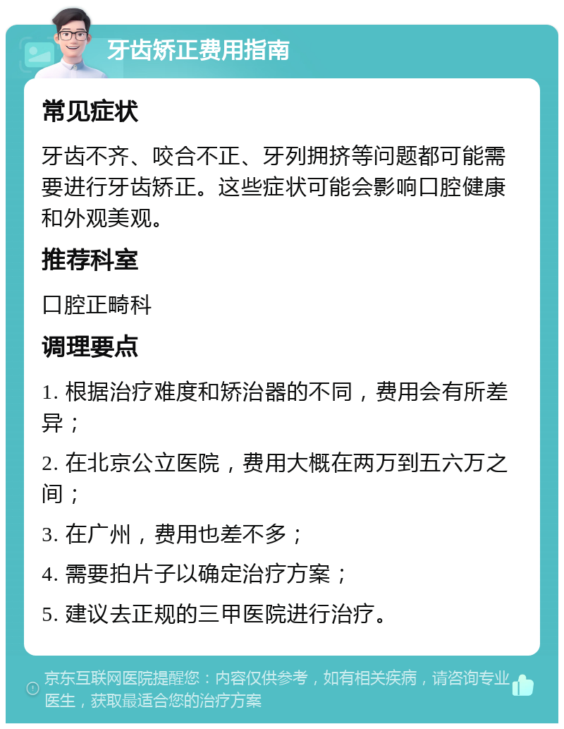 牙齿矫正费用指南 常见症状 牙齿不齐、咬合不正、牙列拥挤等问题都可能需要进行牙齿矫正。这些症状可能会影响口腔健康和外观美观。 推荐科室 口腔正畸科 调理要点 1. 根据治疗难度和矫治器的不同，费用会有所差异； 2. 在北京公立医院，费用大概在两万到五六万之间； 3. 在广州，费用也差不多； 4. 需要拍片子以确定治疗方案； 5. 建议去正规的三甲医院进行治疗。