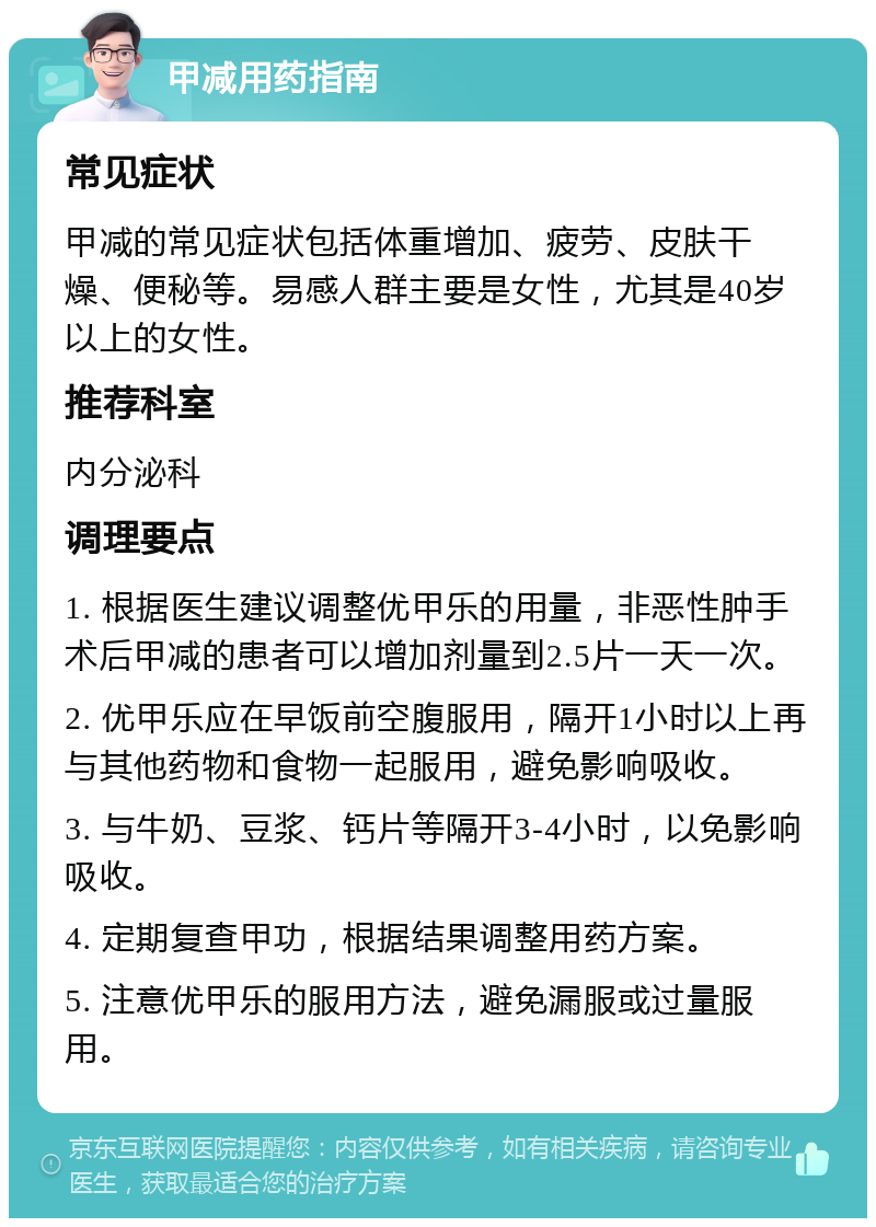 甲减用药指南 常见症状 甲减的常见症状包括体重增加、疲劳、皮肤干燥、便秘等。易感人群主要是女性，尤其是40岁以上的女性。 推荐科室 内分泌科 调理要点 1. 根据医生建议调整优甲乐的用量，非恶性肿手术后甲减的患者可以增加剂量到2.5片一天一次。 2. 优甲乐应在早饭前空腹服用，隔开1小时以上再与其他药物和食物一起服用，避免影响吸收。 3. 与牛奶、豆浆、钙片等隔开3-4小时，以免影响吸收。 4. 定期复查甲功，根据结果调整用药方案。 5. 注意优甲乐的服用方法，避免漏服或过量服用。