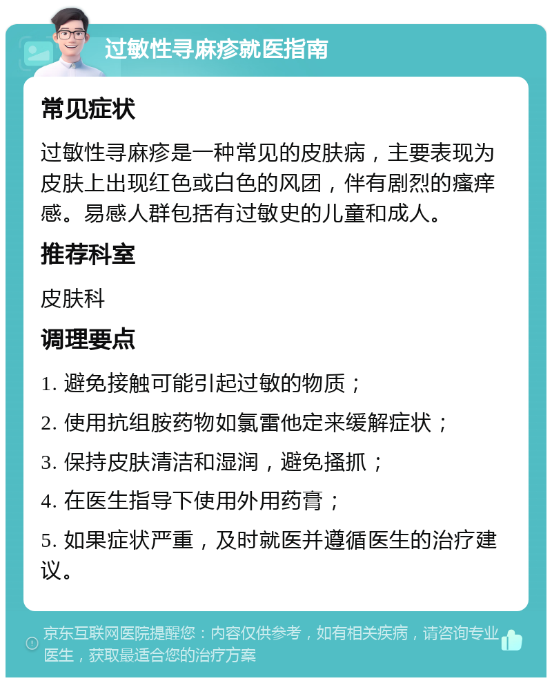 过敏性寻麻疹就医指南 常见症状 过敏性寻麻疹是一种常见的皮肤病，主要表现为皮肤上出现红色或白色的风团，伴有剧烈的瘙痒感。易感人群包括有过敏史的儿童和成人。 推荐科室 皮肤科 调理要点 1. 避免接触可能引起过敏的物质； 2. 使用抗组胺药物如氯雷他定来缓解症状； 3. 保持皮肤清洁和湿润，避免搔抓； 4. 在医生指导下使用外用药膏； 5. 如果症状严重，及时就医并遵循医生的治疗建议。