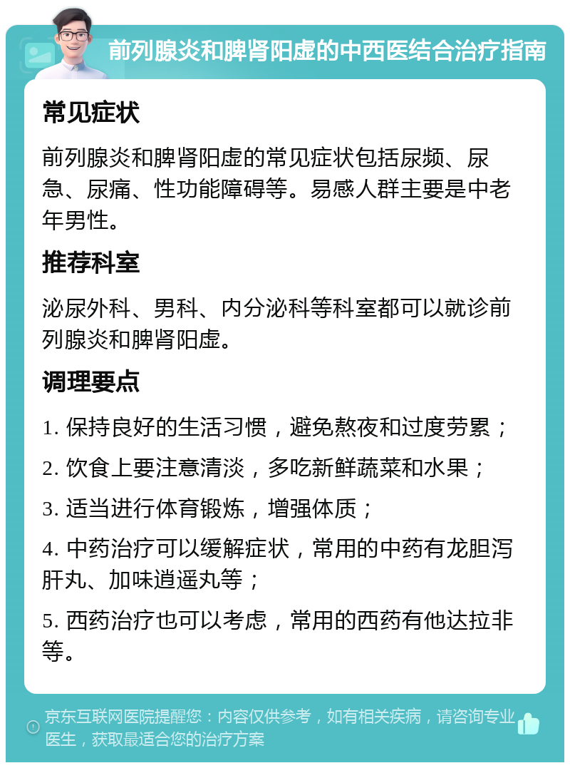 前列腺炎和脾肾阳虚的中西医结合治疗指南 常见症状 前列腺炎和脾肾阳虚的常见症状包括尿频、尿急、尿痛、性功能障碍等。易感人群主要是中老年男性。 推荐科室 泌尿外科、男科、内分泌科等科室都可以就诊前列腺炎和脾肾阳虚。 调理要点 1. 保持良好的生活习惯，避免熬夜和过度劳累； 2. 饮食上要注意清淡，多吃新鲜蔬菜和水果； 3. 适当进行体育锻炼，增强体质； 4. 中药治疗可以缓解症状，常用的中药有龙胆泻肝丸、加味逍遥丸等； 5. 西药治疗也可以考虑，常用的西药有他达拉非等。