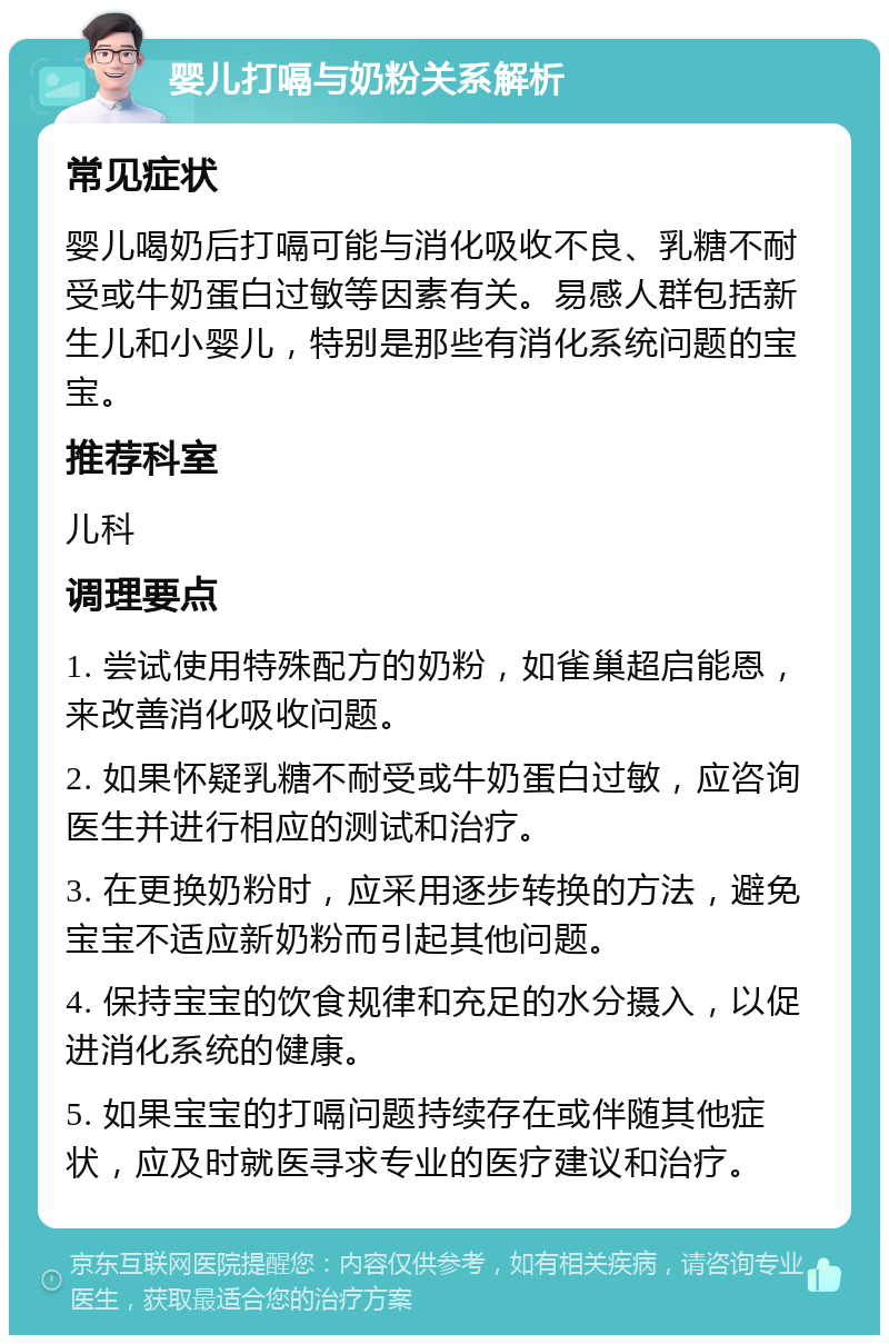 婴儿打嗝与奶粉关系解析 常见症状 婴儿喝奶后打嗝可能与消化吸收不良、乳糖不耐受或牛奶蛋白过敏等因素有关。易感人群包括新生儿和小婴儿，特别是那些有消化系统问题的宝宝。 推荐科室 儿科 调理要点 1. 尝试使用特殊配方的奶粉，如雀巢超启能恩，来改善消化吸收问题。 2. 如果怀疑乳糖不耐受或牛奶蛋白过敏，应咨询医生并进行相应的测试和治疗。 3. 在更换奶粉时，应采用逐步转换的方法，避免宝宝不适应新奶粉而引起其他问题。 4. 保持宝宝的饮食规律和充足的水分摄入，以促进消化系统的健康。 5. 如果宝宝的打嗝问题持续存在或伴随其他症状，应及时就医寻求专业的医疗建议和治疗。