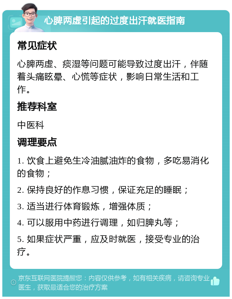 心脾两虚引起的过度出汗就医指南 常见症状 心脾两虚、痰湿等问题可能导致过度出汗，伴随着头痛眩晕、心慌等症状，影响日常生活和工作。 推荐科室 中医科 调理要点 1. 饮食上避免生冷油腻油炸的食物，多吃易消化的食物； 2. 保持良好的作息习惯，保证充足的睡眠； 3. 适当进行体育锻炼，增强体质； 4. 可以服用中药进行调理，如归脾丸等； 5. 如果症状严重，应及时就医，接受专业的治疗。