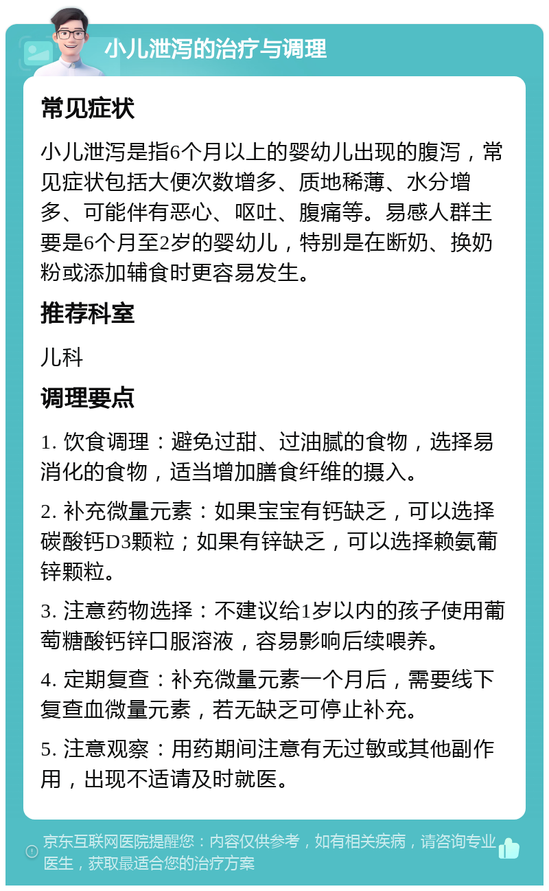 小儿泄泻的治疗与调理 常见症状 小儿泄泻是指6个月以上的婴幼儿出现的腹泻，常见症状包括大便次数增多、质地稀薄、水分增多、可能伴有恶心、呕吐、腹痛等。易感人群主要是6个月至2岁的婴幼儿，特别是在断奶、换奶粉或添加辅食时更容易发生。 推荐科室 儿科 调理要点 1. 饮食调理：避免过甜、过油腻的食物，选择易消化的食物，适当增加膳食纤维的摄入。 2. 补充微量元素：如果宝宝有钙缺乏，可以选择碳酸钙D3颗粒；如果有锌缺乏，可以选择赖氨葡锌颗粒。 3. 注意药物选择：不建议给1岁以内的孩子使用葡萄糖酸钙锌口服溶液，容易影响后续喂养。 4. 定期复查：补充微量元素一个月后，需要线下复查血微量元素，若无缺乏可停止补充。 5. 注意观察：用药期间注意有无过敏或其他副作用，出现不适请及时就医。