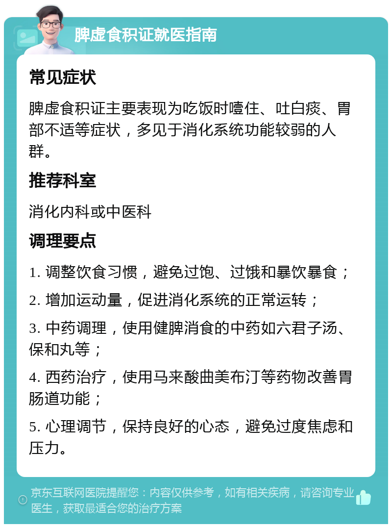 脾虚食积证就医指南 常见症状 脾虚食积证主要表现为吃饭时噎住、吐白痰、胃部不适等症状，多见于消化系统功能较弱的人群。 推荐科室 消化内科或中医科 调理要点 1. 调整饮食习惯，避免过饱、过饿和暴饮暴食； 2. 增加运动量，促进消化系统的正常运转； 3. 中药调理，使用健脾消食的中药如六君子汤、保和丸等； 4. 西药治疗，使用马来酸曲美布汀等药物改善胃肠道功能； 5. 心理调节，保持良好的心态，避免过度焦虑和压力。