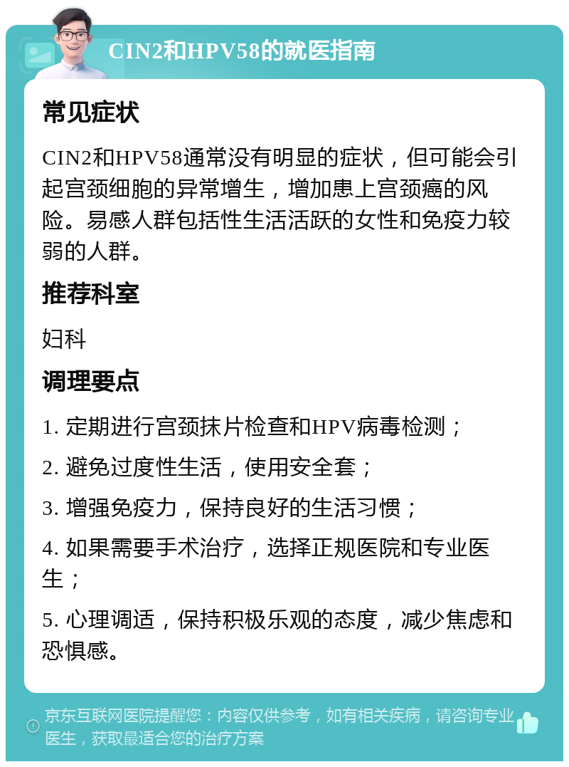 CIN2和HPV58的就医指南 常见症状 CIN2和HPV58通常没有明显的症状，但可能会引起宫颈细胞的异常增生，增加患上宫颈癌的风险。易感人群包括性生活活跃的女性和免疫力较弱的人群。 推荐科室 妇科 调理要点 1. 定期进行宫颈抹片检查和HPV病毒检测； 2. 避免过度性生活，使用安全套； 3. 增强免疫力，保持良好的生活习惯； 4. 如果需要手术治疗，选择正规医院和专业医生； 5. 心理调适，保持积极乐观的态度，减少焦虑和恐惧感。