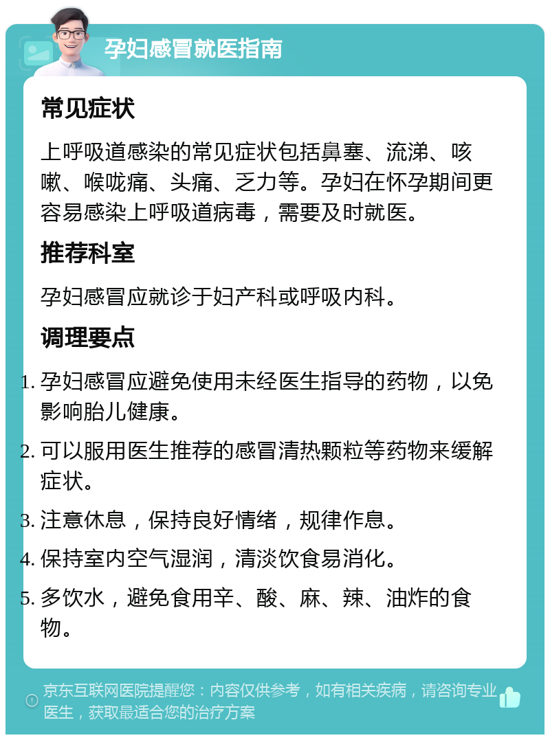 孕妇感冒就医指南 常见症状 上呼吸道感染的常见症状包括鼻塞、流涕、咳嗽、喉咙痛、头痛、乏力等。孕妇在怀孕期间更容易感染上呼吸道病毒，需要及时就医。 推荐科室 孕妇感冒应就诊于妇产科或呼吸内科。 调理要点 孕妇感冒应避免使用未经医生指导的药物，以免影响胎儿健康。 可以服用医生推荐的感冒清热颗粒等药物来缓解症状。 注意休息，保持良好情绪，规律作息。 保持室内空气湿润，清淡饮食易消化。 多饮水，避免食用辛、酸、麻、辣、油炸的食物。