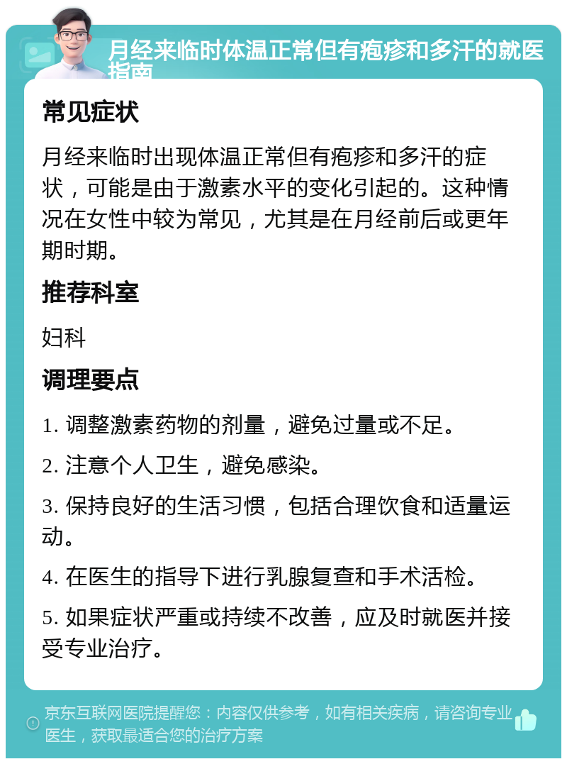 月经来临时体温正常但有疱疹和多汗的就医指南 常见症状 月经来临时出现体温正常但有疱疹和多汗的症状，可能是由于激素水平的变化引起的。这种情况在女性中较为常见，尤其是在月经前后或更年期时期。 推荐科室 妇科 调理要点 1. 调整激素药物的剂量，避免过量或不足。 2. 注意个人卫生，避免感染。 3. 保持良好的生活习惯，包括合理饮食和适量运动。 4. 在医生的指导下进行乳腺复查和手术活检。 5. 如果症状严重或持续不改善，应及时就医并接受专业治疗。