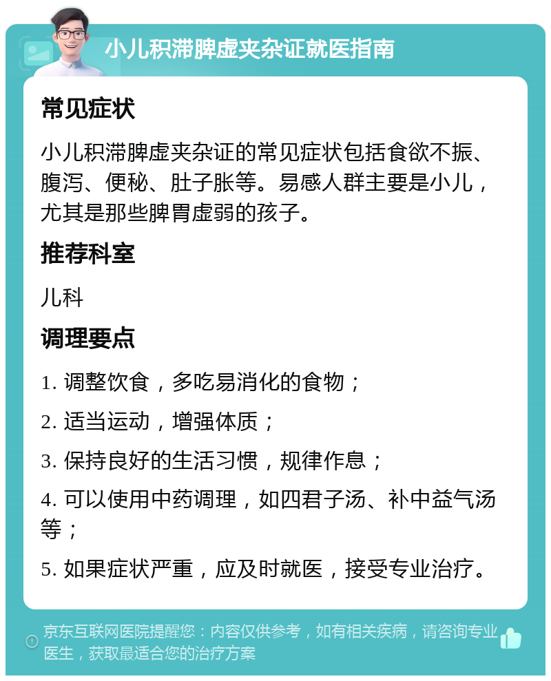 小儿积滞脾虚夹杂证就医指南 常见症状 小儿积滞脾虚夹杂证的常见症状包括食欲不振、腹泻、便秘、肚子胀等。易感人群主要是小儿，尤其是那些脾胃虚弱的孩子。 推荐科室 儿科 调理要点 1. 调整饮食，多吃易消化的食物； 2. 适当运动，增强体质； 3. 保持良好的生活习惯，规律作息； 4. 可以使用中药调理，如四君子汤、补中益气汤等； 5. 如果症状严重，应及时就医，接受专业治疗。