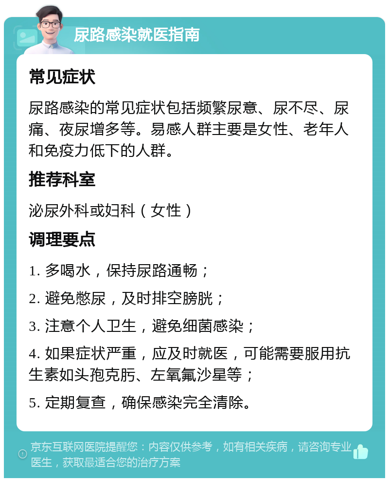 尿路感染就医指南 常见症状 尿路感染的常见症状包括频繁尿意、尿不尽、尿痛、夜尿增多等。易感人群主要是女性、老年人和免疫力低下的人群。 推荐科室 泌尿外科或妇科（女性） 调理要点 1. 多喝水，保持尿路通畅； 2. 避免憋尿，及时排空膀胱； 3. 注意个人卫生，避免细菌感染； 4. 如果症状严重，应及时就医，可能需要服用抗生素如头孢克肟、左氧氟沙星等； 5. 定期复查，确保感染完全清除。