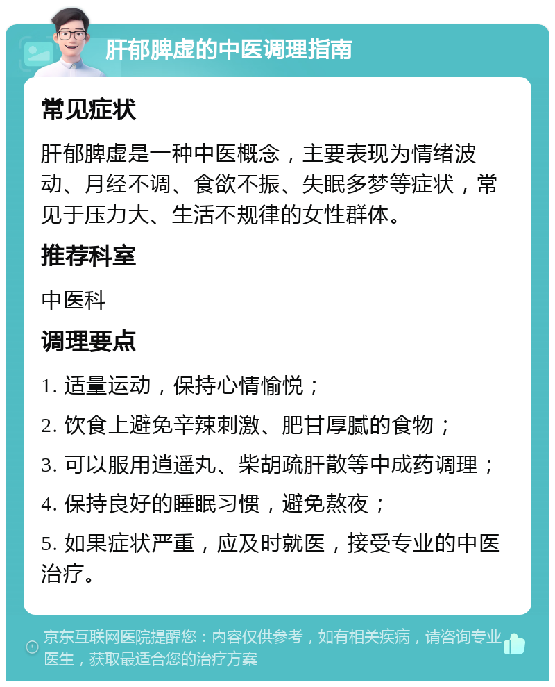 肝郁脾虚的中医调理指南 常见症状 肝郁脾虚是一种中医概念，主要表现为情绪波动、月经不调、食欲不振、失眠多梦等症状，常见于压力大、生活不规律的女性群体。 推荐科室 中医科 调理要点 1. 适量运动，保持心情愉悦； 2. 饮食上避免辛辣刺激、肥甘厚腻的食物； 3. 可以服用逍遥丸、柴胡疏肝散等中成药调理； 4. 保持良好的睡眠习惯，避免熬夜； 5. 如果症状严重，应及时就医，接受专业的中医治疗。