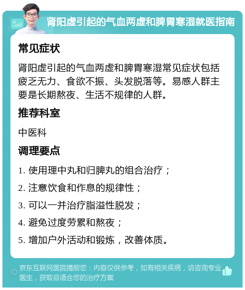 肾阳虚引起的气血两虚和脾胃寒湿就医指南 常见症状 肾阳虚引起的气血两虚和脾胃寒湿常见症状包括疲乏无力、食欲不振、头发脱落等。易感人群主要是长期熬夜、生活不规律的人群。 推荐科室 中医科 调理要点 1. 使用理中丸和归脾丸的组合治疗； 2. 注意饮食和作息的规律性； 3. 可以一并治疗脂溢性脱发； 4. 避免过度劳累和熬夜； 5. 增加户外活动和锻炼，改善体质。