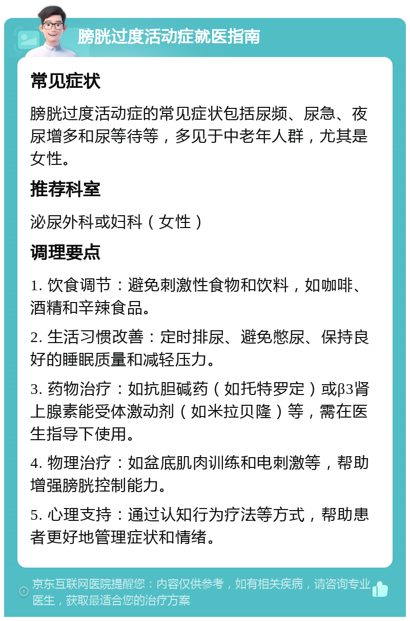 膀胱过度活动症就医指南 常见症状 膀胱过度活动症的常见症状包括尿频、尿急、夜尿增多和尿等待等，多见于中老年人群，尤其是女性。 推荐科室 泌尿外科或妇科（女性） 调理要点 1. 饮食调节：避免刺激性食物和饮料，如咖啡、酒精和辛辣食品。 2. 生活习惯改善：定时排尿、避免憋尿、保持良好的睡眠质量和减轻压力。 3. 药物治疗：如抗胆碱药（如托特罗定）或β3肾上腺素能受体激动剂（如米拉贝隆）等，需在医生指导下使用。 4. 物理治疗：如盆底肌肉训练和电刺激等，帮助增强膀胱控制能力。 5. 心理支持：通过认知行为疗法等方式，帮助患者更好地管理症状和情绪。