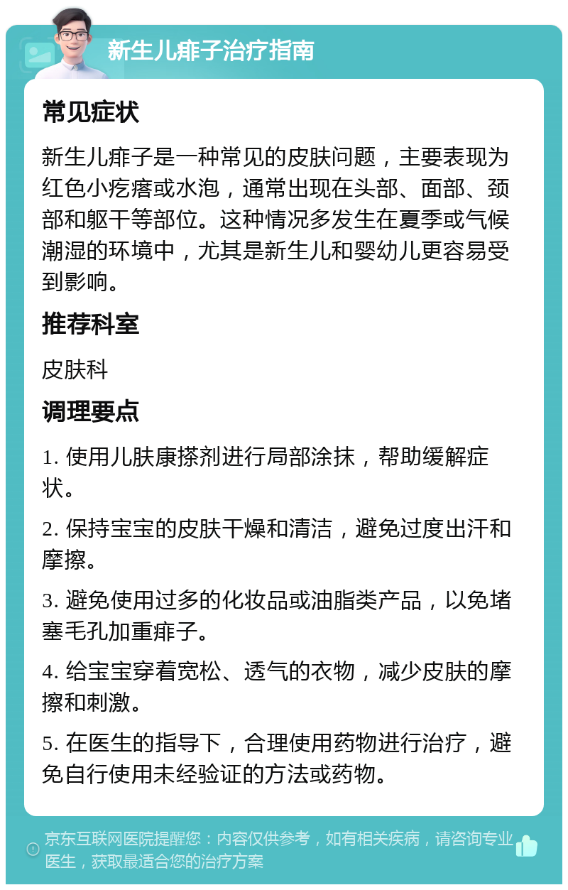 新生儿痱子治疗指南 常见症状 新生儿痱子是一种常见的皮肤问题，主要表现为红色小疙瘩或水泡，通常出现在头部、面部、颈部和躯干等部位。这种情况多发生在夏季或气候潮湿的环境中，尤其是新生儿和婴幼儿更容易受到影响。 推荐科室 皮肤科 调理要点 1. 使用儿肤康搽剂进行局部涂抹，帮助缓解症状。 2. 保持宝宝的皮肤干燥和清洁，避免过度出汗和摩擦。 3. 避免使用过多的化妆品或油脂类产品，以免堵塞毛孔加重痱子。 4. 给宝宝穿着宽松、透气的衣物，减少皮肤的摩擦和刺激。 5. 在医生的指导下，合理使用药物进行治疗，避免自行使用未经验证的方法或药物。