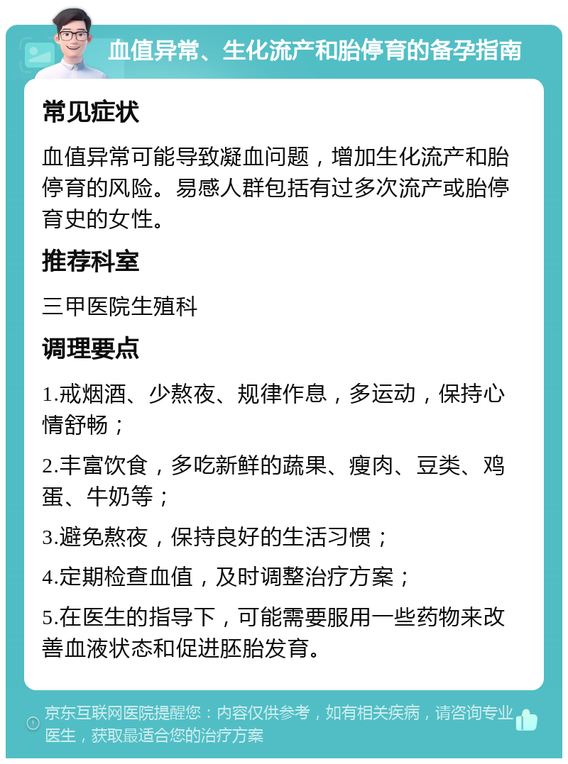 血值异常、生化流产和胎停育的备孕指南 常见症状 血值异常可能导致凝血问题，增加生化流产和胎停育的风险。易感人群包括有过多次流产或胎停育史的女性。 推荐科室 三甲医院生殖科 调理要点 1.戒烟酒、少熬夜、规律作息，多运动，保持心情舒畅； 2.丰富饮食，多吃新鲜的蔬果、瘦肉、豆类、鸡蛋、牛奶等； 3.避免熬夜，保持良好的生活习惯； 4.定期检查血值，及时调整治疗方案； 5.在医生的指导下，可能需要服用一些药物来改善血液状态和促进胚胎发育。