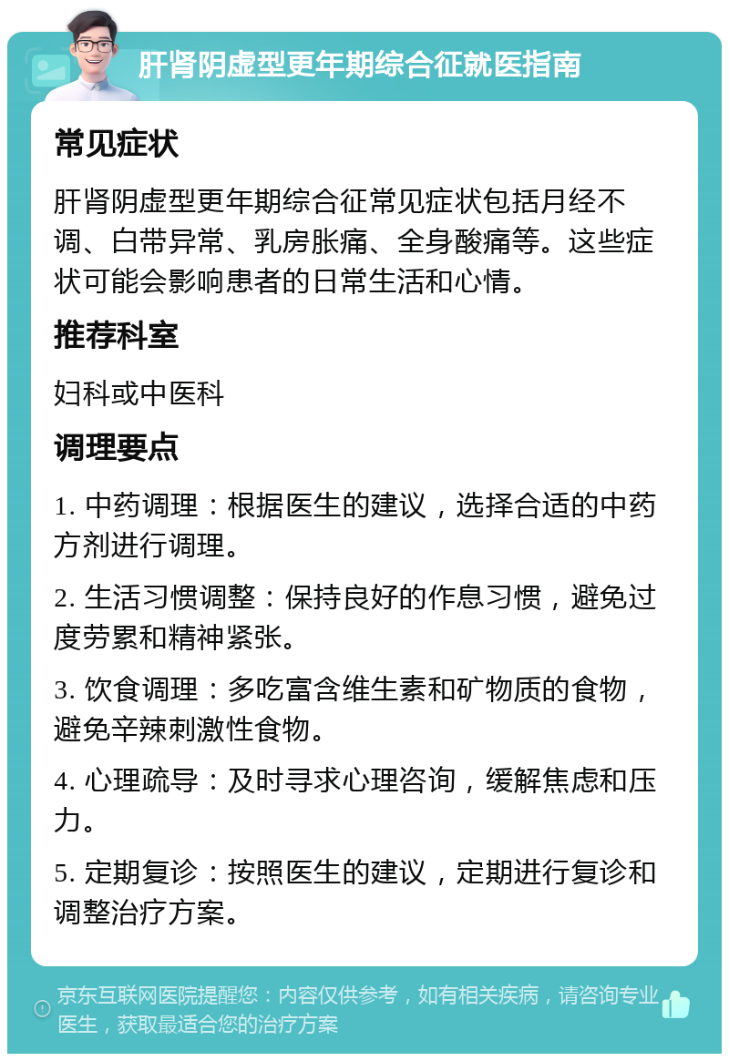 肝肾阴虚型更年期综合征就医指南 常见症状 肝肾阴虚型更年期综合征常见症状包括月经不调、白带异常、乳房胀痛、全身酸痛等。这些症状可能会影响患者的日常生活和心情。 推荐科室 妇科或中医科 调理要点 1. 中药调理：根据医生的建议，选择合适的中药方剂进行调理。 2. 生活习惯调整：保持良好的作息习惯，避免过度劳累和精神紧张。 3. 饮食调理：多吃富含维生素和矿物质的食物，避免辛辣刺激性食物。 4. 心理疏导：及时寻求心理咨询，缓解焦虑和压力。 5. 定期复诊：按照医生的建议，定期进行复诊和调整治疗方案。